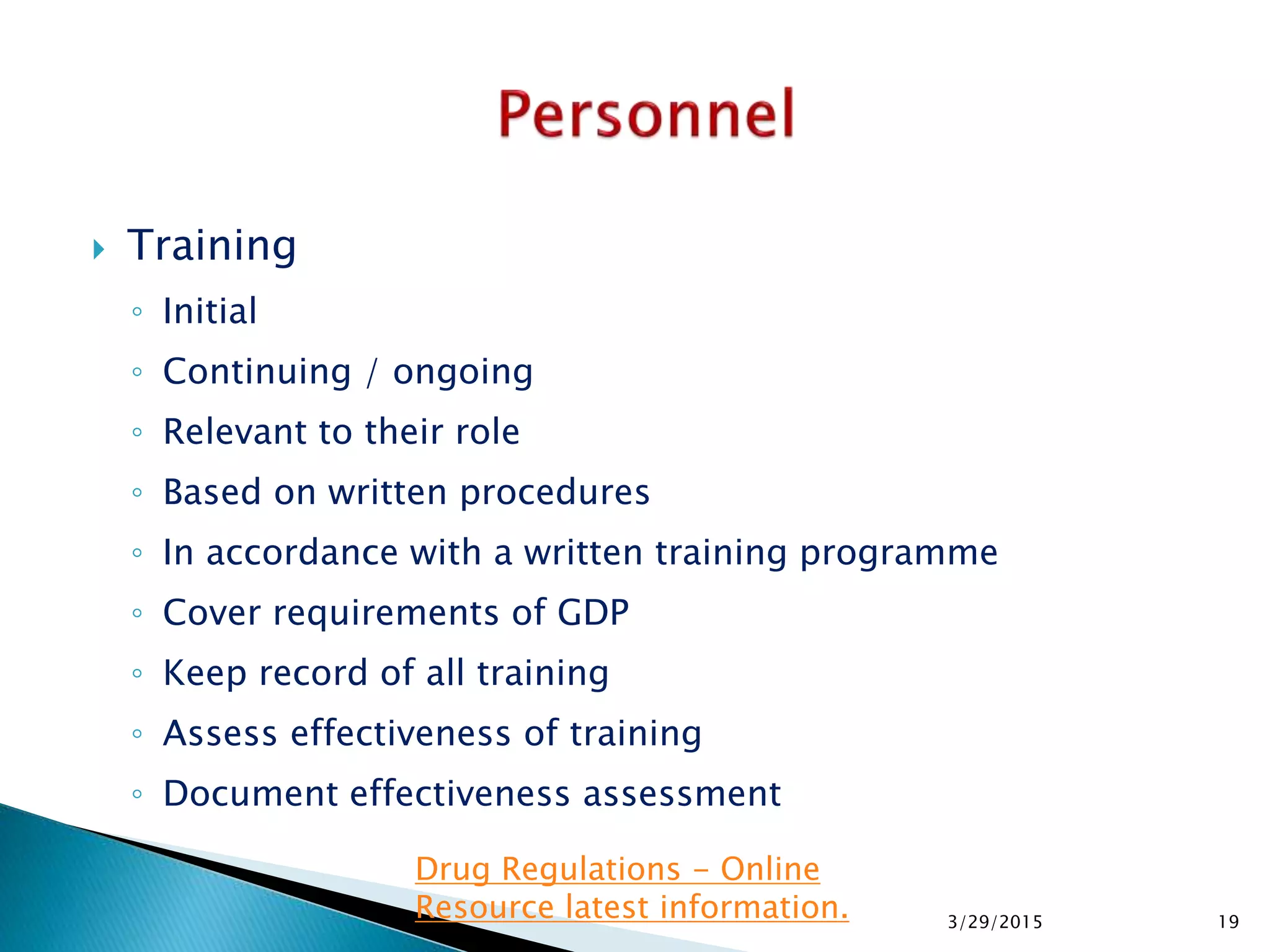  Training
◦ Initial
◦ Continuing / ongoing
◦ Relevant to their role
◦ Based on written procedures
◦ In accordance with a written training programme
◦ Cover requirements of GDP
◦ Keep record of all training
◦ Assess effectiveness of training
◦ Document effectiveness assessment
3/29/2015 19
Drug Regulations - Online
Resource latest information.
 