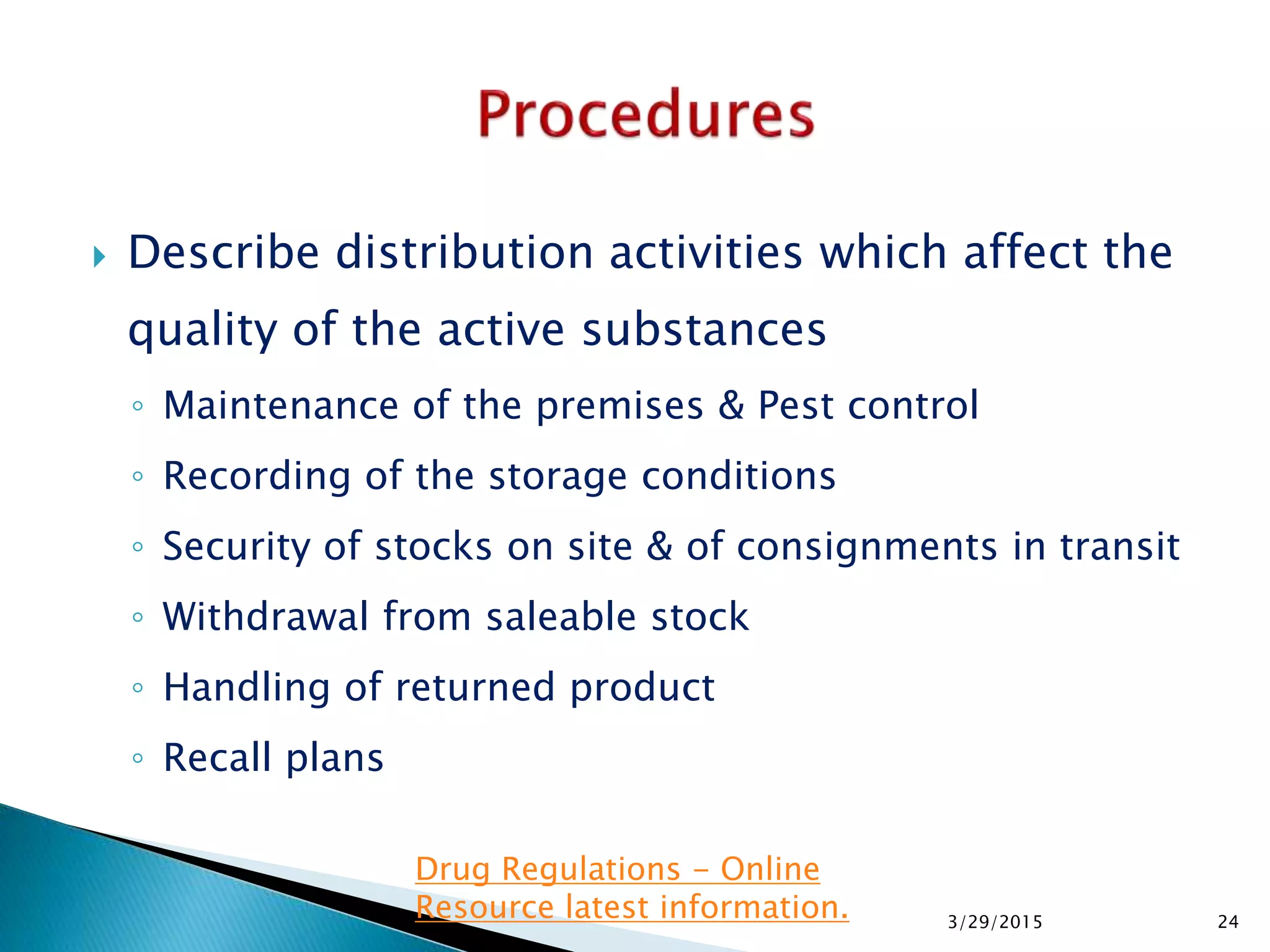  Describe distribution activities which affect the
quality of the active substances
◦ Maintenance of the premises & Pest control
◦ Recording of the storage conditions
◦ Security of stocks on site & of consignments in transit
◦ Withdrawal from saleable stock
◦ Handling of returned product
◦ Recall plans
3/29/2015 24
Drug Regulations - Online
Resource latest information.
 