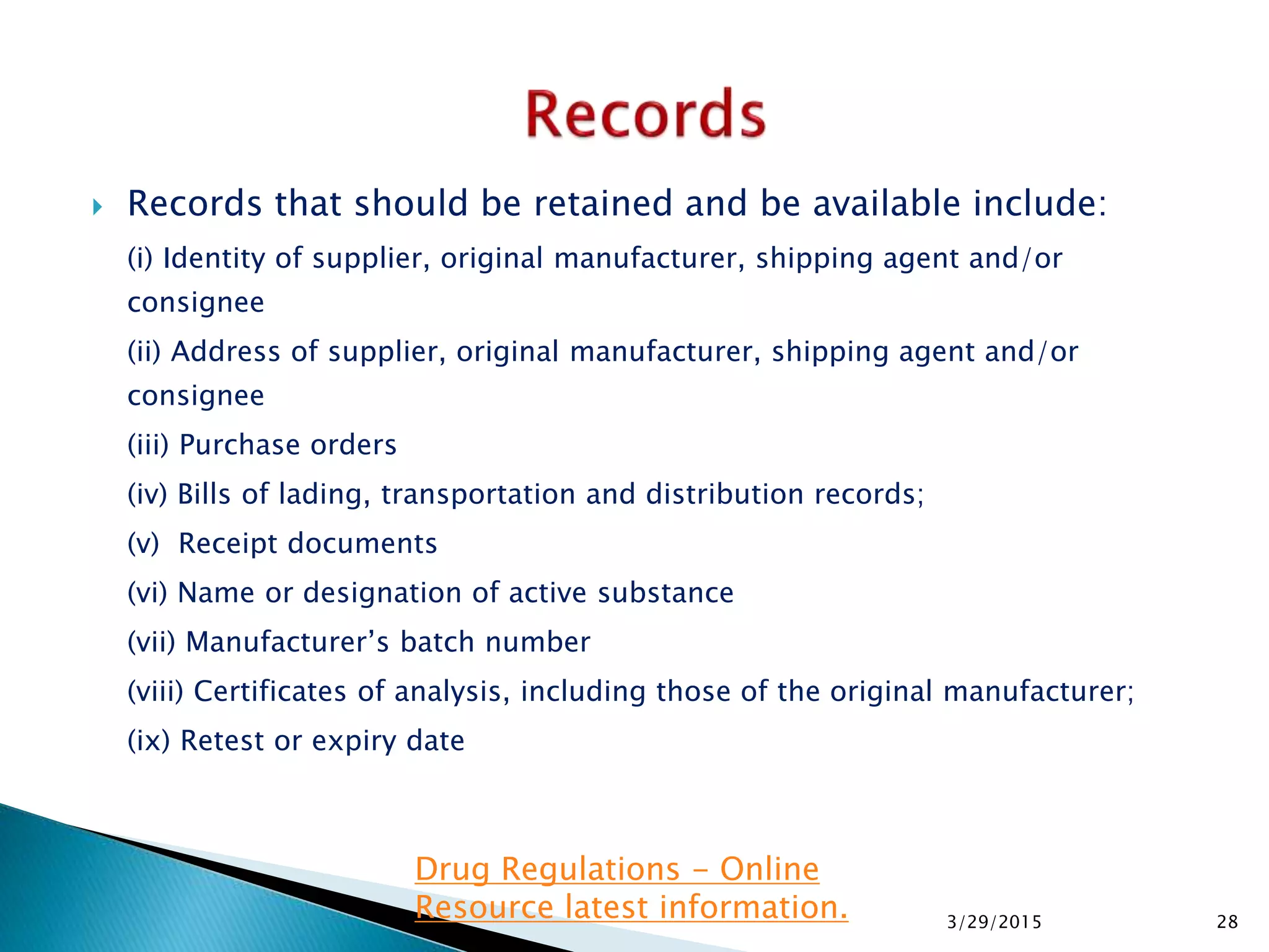  Records that should be retained and be available include:
(i) Identity of supplier, original manufacturer, shipping agent and/or
consignee
(ii) Address of supplier, original manufacturer, shipping agent and/or
consignee
(iii) Purchase orders
(iv) Bills of lading, transportation and distribution records;
(v) Receipt documents
(vi) Name or designation of active substance
(vii) Manufacturer’s batch number
(viii) Certificates of analysis, including those of the original manufacturer;
(ix) Retest or expiry date
3/29/2015 28
Drug Regulations - Online
Resource latest information.
 