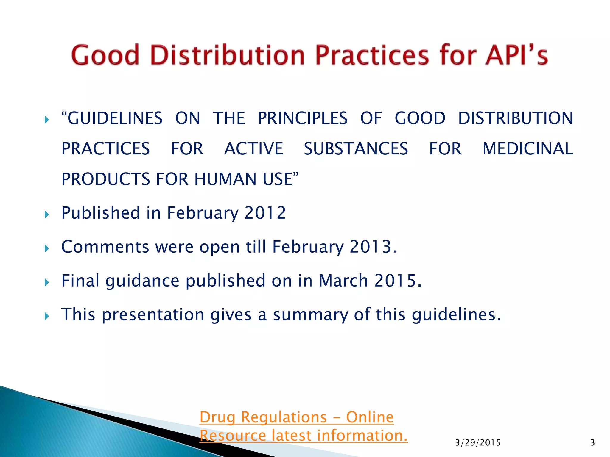  “GUIDELINES ON THE PRINCIPLES OF GOOD DISTRIBUTION
PRACTICES FOR ACTIVE SUBSTANCES FOR MEDICINAL
PRODUCTS FOR HUMAN USE”
 Published in February 2012
 Comments were open till February 2013.
 Final guidance published on in March 2015.
 This presentation gives a summary of this guidelines.
3/29/2015 3
Drug Regulations - Online
Resource latest information.
 