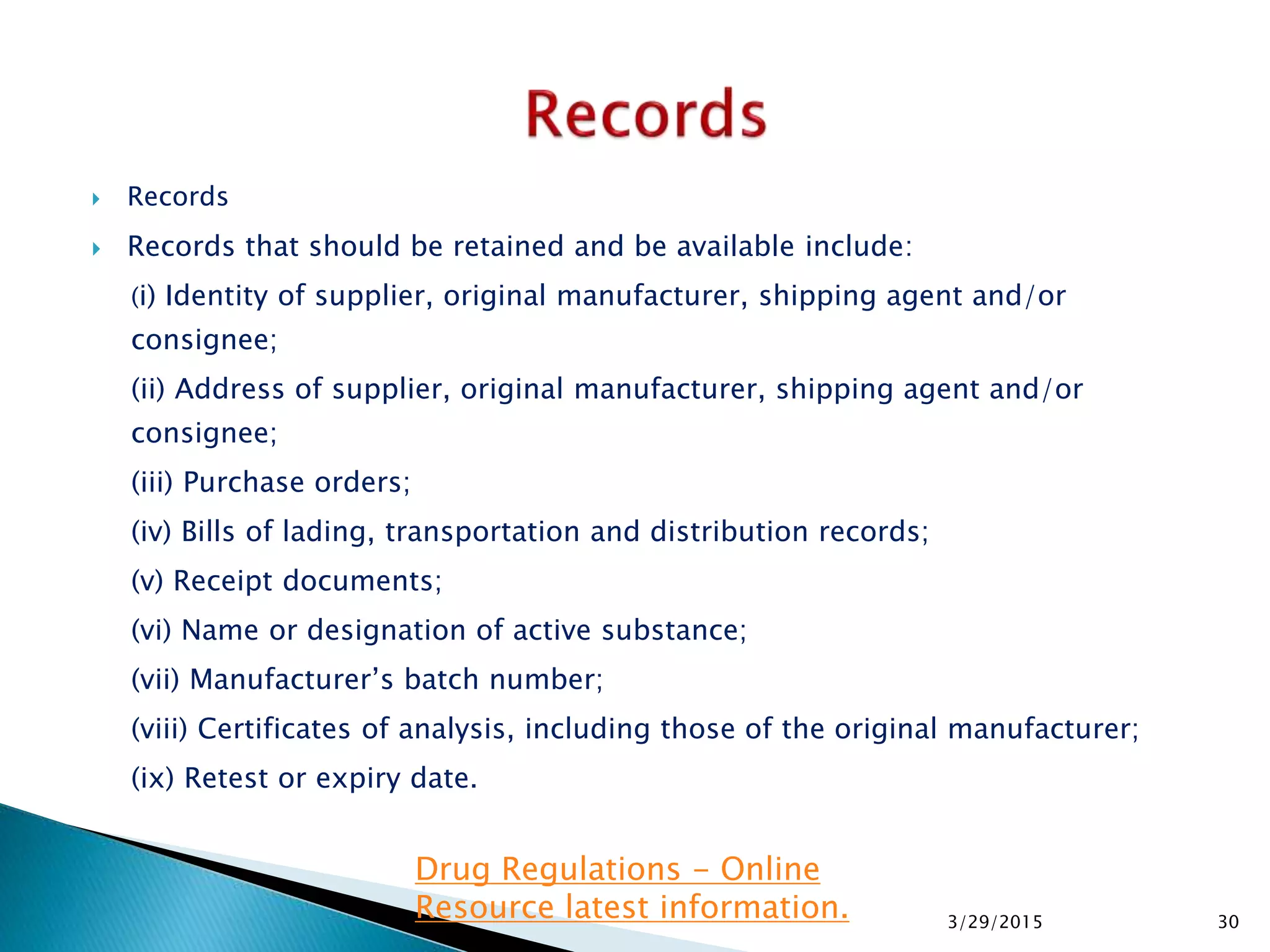  Records
 Records that should be retained and be available include:
(i) Identity of supplier, original manufacturer, shipping agent and/or
consignee;
(ii) Address of supplier, original manufacturer, shipping agent and/or
consignee;
(iii) Purchase orders;
(iv) Bills of lading, transportation and distribution records;
(v) Receipt documents;
(vi) Name or designation of active substance;
(vii) Manufacturer’s batch number;
(viii) Certificates of analysis, including those of the original manufacturer;
(ix) Retest or expiry date.
3/29/2015 30
Drug Regulations - Online
Resource latest information.
 
