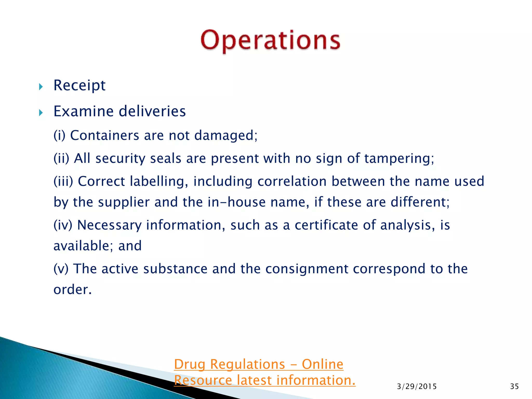  Receipt
 Examine deliveries
(i) Containers are not damaged;
(ii) All security seals are present with no sign of tampering;
(iii) Correct labelling, including correlation between the name used
by the supplier and the in-house name, if these are different;
(iv) Necessary information, such as a certificate of analysis, is
available; and
(v) The active substance and the consignment correspond to the
order.
3/29/2015 35
Drug Regulations - Online
Resource latest information.
 