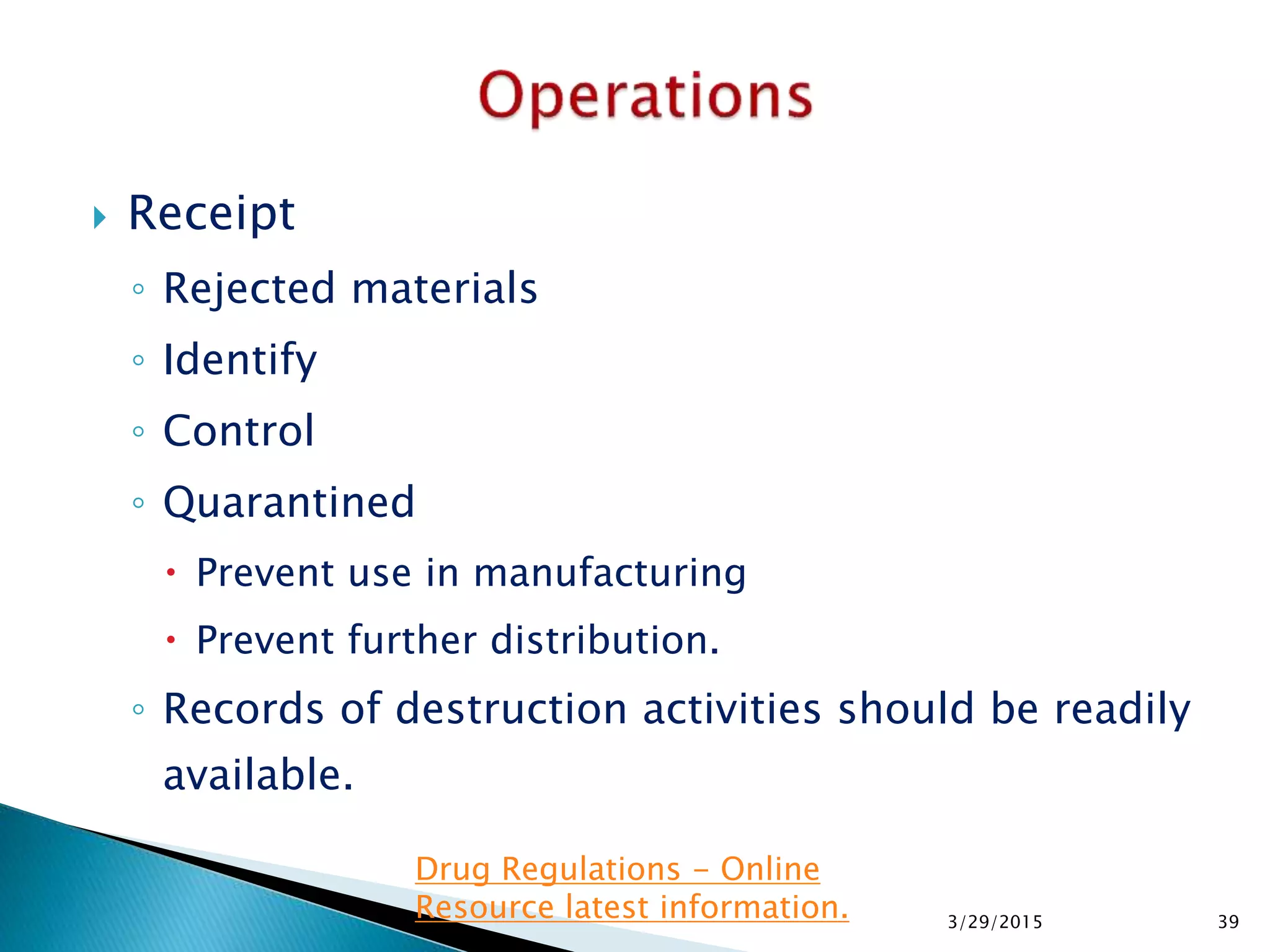  Receipt
◦ Rejected materials
◦ Identify
◦ Control
◦ Quarantined
 Prevent use in manufacturing
 Prevent further distribution.
◦ Records of destruction activities should be readily
available.
3/29/2015 39
Drug Regulations - Online
Resource latest information.
 