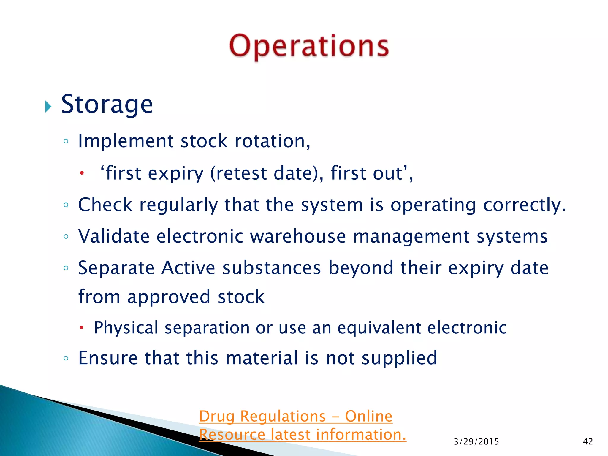  Storage
◦ Implement stock rotation,
 ‘first expiry (retest date), first out’,
◦ Check regularly that the system is operating correctly.
◦ Validate electronic warehouse management systems
◦ Separate Active substances beyond their expiry date
from approved stock
 Physical separation or use an equivalent electronic
◦ Ensure that this material is not supplied
3/29/2015 42
Drug Regulations - Online
Resource latest information.
 