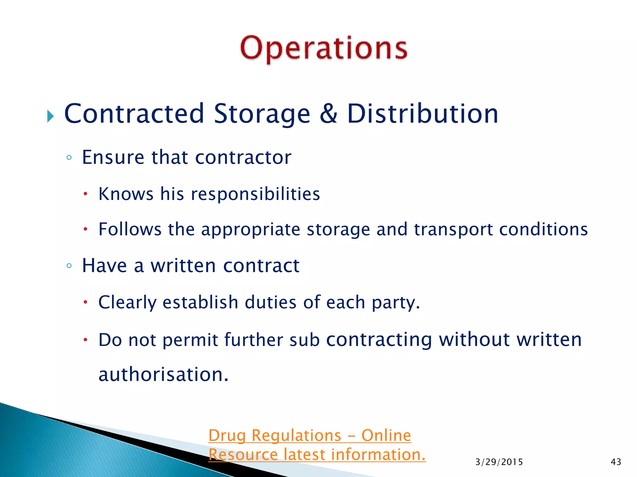  Contracted Storage & Distribution
◦ Ensure that contractor
 Knows his responsibilities
 Follows the appropriate storage and transport conditions
◦ Have a written contract
 Clearly establish duties of each party.
 Do not permit further sub contracting without written
authorisation.
3/29/2015 43
Drug Regulations - Online
Resource latest information.
 