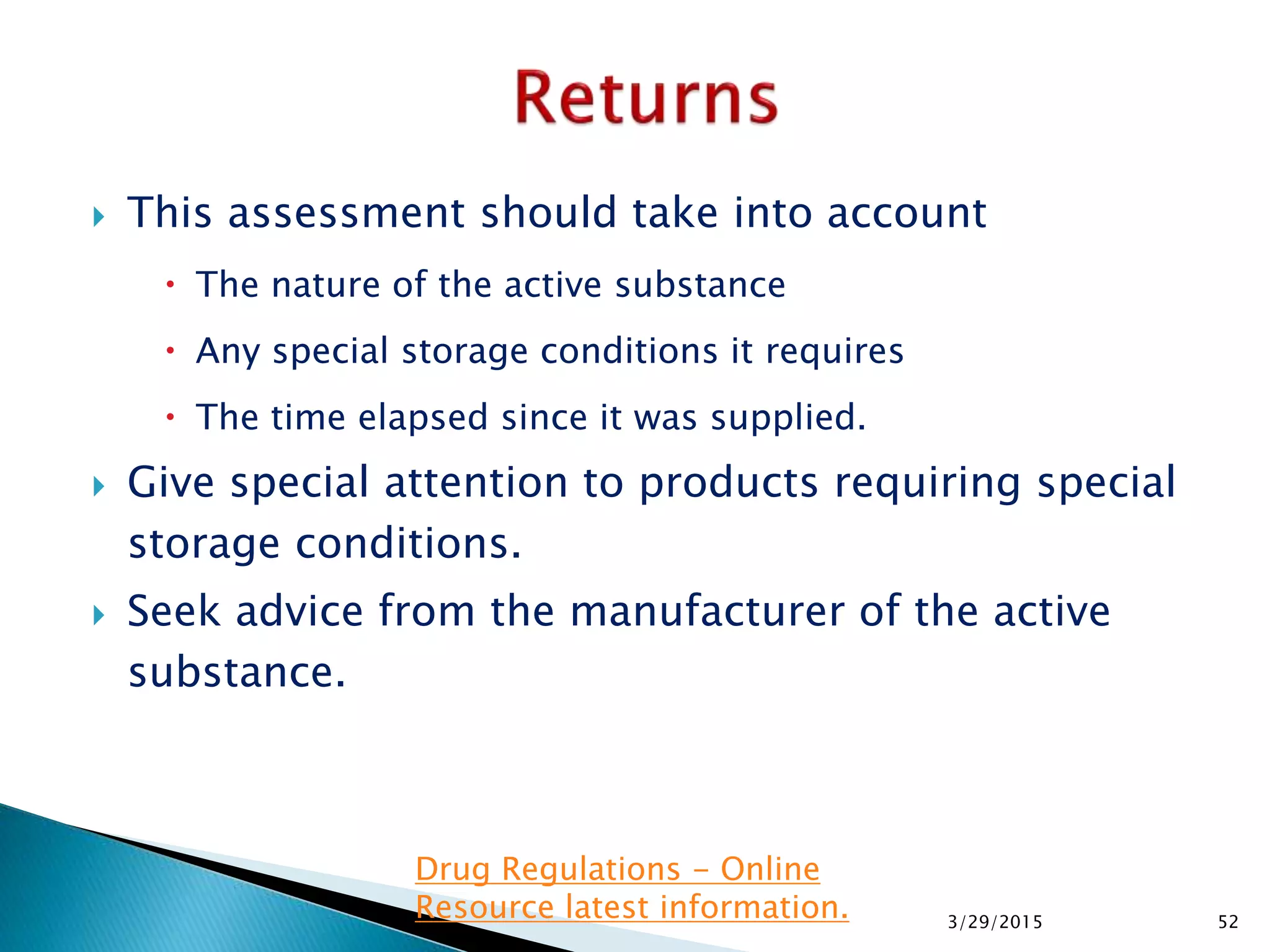  This assessment should take into account
 The nature of the active substance
 Any special storage conditions it requires
 The time elapsed since it was supplied.
 Give special attention to products requiring special
storage conditions.
 Seek advice from the manufacturer of the active
substance.
3/29/2015 52
Drug Regulations - Online
Resource latest information.
 