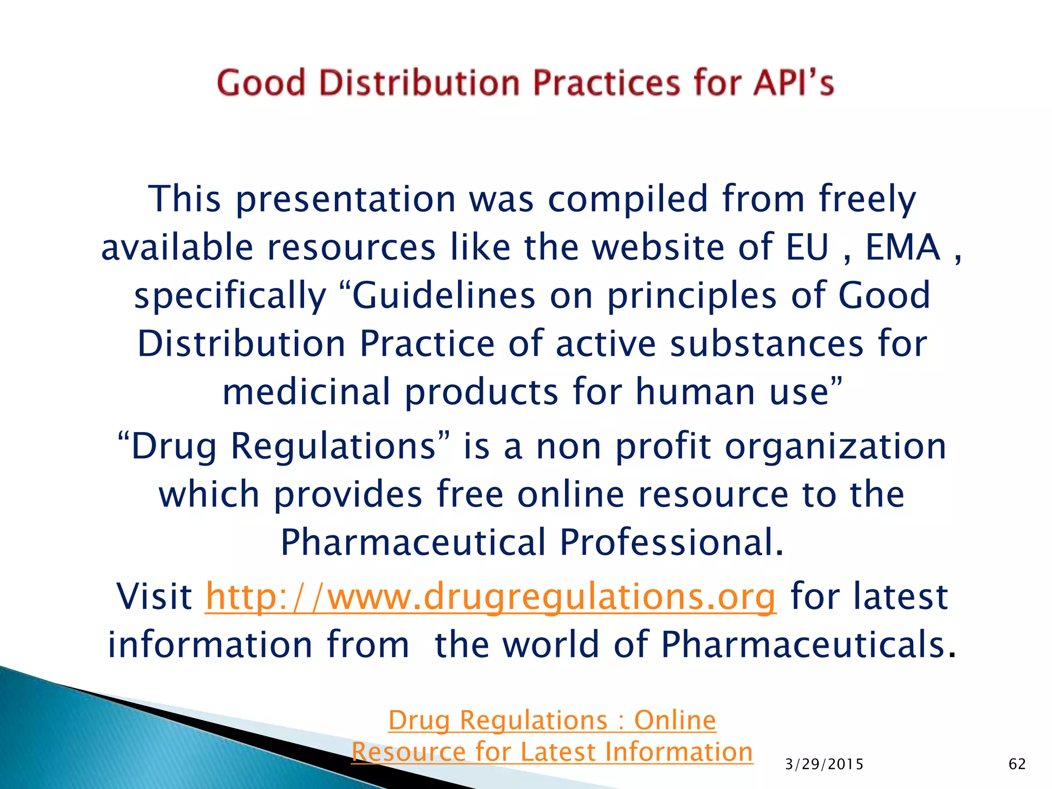 This presentation was compiled from freely
available resources like the website of EU , EMA ,
specifically “Guidelines on principles of Good
Distribution Practice of active substances for
medicinal products for human use”
“Drug Regulations” is a non profit organization
which provides free online resource to the
Pharmaceutical Professional.
Visit http://www.drugregulations.org for latest
information from the world of Pharmaceuticals.
3/29/2015 62
Drug Regulations : Online
Resource for Latest Information
 
