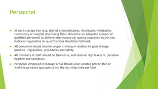 Personnel
 At each storage site (e.g. that of a manufacturer, distributor, wholesaler,
community or hospital pharmacy) there should be an adequate number of
qualified personnel to achieve pharmaceutical quality assurance objectives.
National regulations on qualifications should be followed.
 All personnel should receive proper training in relation to good storage
practice, regulations, procedures and safety.
 All members of staff should be trained in, and observe high levels of, personal
hygiene and sanitation.
 Personnel employed in storage areas should wear suitable protec-tive or
working garments appropriate for the activities they perform
 