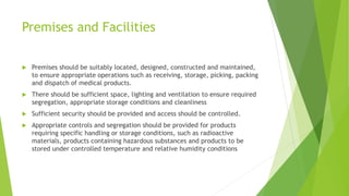 Premises and Facilities
 Premises should be suitably located, designed, constructed and maintained,
to ensure appropriate operations such as receiving, storage, picking, packing
and dispatch of medical products.
 There should be sufficient space, lighting and ventilation to ensure required
segregation, appropriate storage conditions and cleanliness
 Sufficient security should be provided and access should be controlled.
 Appropriate controls and segregation should be provided for products
requiring specific handling or storage conditions, such as radioactive
materials, products containing hazardous substances and products to be
stored under controlled temperature and relative humidity conditions
 