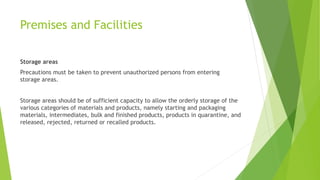 Premises and Facilities
Storage areas
Precautions must be taken to prevent unauthorized persons from entering
storage areas.
Storage areas should be of sufficient capacity to allow the orderly storage of the
various categories of materials and products, namely starting and packaging
materials, intermediates, bulk and finished products, products in quarantine, and
released, rejected, returned or recalled products.
 