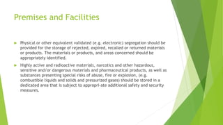 Premises and Facilities
 Physical or other equivalent validated (e.g. electronic) segregation should be
provided for the storage of rejected, expired, recalled or returned materials
or products. The materials or products, and areas concerned should be
appropriately identified.
 Highly active and radioactive materials, narcotics and other hazardous,
sensitive and/or dangerous materials and pharmaceutical products, as well as
substances presenting special risks of abuse, fire or explosion, (e.g.
combustible liquids and solids and pressurized gases) should be stored in a
dedicated area that is subject to appropri-ate additional safety and security
measures.
 