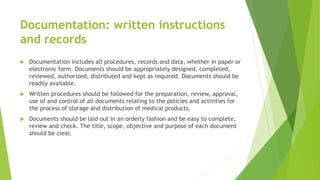 Documentation: written instructions
and records
 Documentation includes all procedures, records and data, whether in paper or
electronic form. Documents should be appropriately designed, completed,
reviewed, authorized, distributed and kept as required. Documents should be
readily available.
 Written procedures should be followed for the preparation, review, approval,
use of and control of all documents relating to the policies and activities for
the process of storage and distribution of medical products.
 Documents should be laid out in an orderly fashion and be easy to complete,
review and check. The title, scope, objective and purpose of each document
should be clear.
 