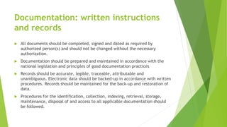 Documentation: written instructions
and records
 All documents should be completed, signed and dated as required by
authorized person(s) and should not be changed without the necessary
authorization.
 Documentation should be prepared and maintained in accordance with the
national legislation and principles of good documentation practices
 Records should be accurate, legible, traceable, attributable and
unambiguous. Electronic data should be backed-up in accordance with written
procedures. Records should be maintained for the back-up and restoration of
data.
 Procedures for the identification, collection, indexing, retrieval, storage,
maintenance, disposal of and access to all applicable documentation should
be followed.
 