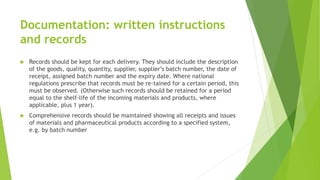 Documentation: written instructions
and records
 Records should be kept for each delivery. They should include the description
of the goods, quality, quantity, supplier, supplier’s batch number, the date of
receipt, assigned batch number and the expiry date. Where national
regulations prescribe that records must be re-tained for a certain period, this
must be observed. (Otherwise such records should be retained for a period
equal to the shelf-life of the incoming materials and products, where
applicable, plus 1 year).
 Comprehensive records should be maintained showing all receipts and issues
of materials and pharmaceutical products according to a specified system,
e.g. by batch number
 