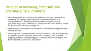 Receipt of incoming materials and
pharmaceutical products
 Each consignment should be carefully checked for possible contamination,
tampering and damage. A representative number of containers in a
consignment should be sampled and checked according to a written
procedure. Any suspect containers or, if necessary, the entire delivery, should
be quarantined for further investigation.
 Receiving areas should be of sufficient size to allow the cleaning of incoming
medical products.
 When required, samples of medical products should be taken by appropriately
trained and qualified personnel and in strict accordance with a written
sampling procedure and sampling plans. Containers from which samples have
been taken should be labelled accordingly.
 