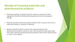 Receipt of incoming materials and
pharmaceutical products
 Following sampling, the goods should be subject to quarantine. Batch
segregation should be maintained during quarantine and all subsequent
storage.
 Materials and pharmaceutical products should remain in quaran-tine until an
authorized release or rejection is obtained.
 Measures should be taken to ensure that rejected materials and
pharmaceutical products cannot be used. They should be stored sepa-rately
from other materials and pharmaceutical products while await-ing destruction
or return to the supplier
 