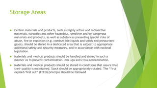 Storage Areas
 Certain materials and products, such as highly active and radioactive
materials, narcotics and other hazardous, sensitive and/or dangerous
materials and products, as well as substances presenting special risks of
abuse, fire or explosion (e.g. combustible liquids and solids and pressurized
gases), should be stored in a dedicated area that is subject to appropriate
additional safety and security measures, and in accordance with national
legislation.
 Materials and medical products should be handled and stored in such a
manner as to prevent contamination, mix-ups and cross-contamination.
 Materials and medical products should be stored in conditions that assure that
their quality is maintained. Stock should be appropriately rotated. The “first
expired/first out” (FEFO) principle should be followed
 