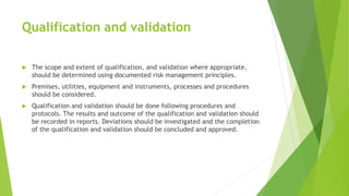 Qualification and validation
 The scope and extent of qualification, and validation where appropriate,
should be determined using documented risk management principles.
 Premises, utilities, equipment and instruments, processes and procedures
should be considered.
 Qualification and validation should be done following procedures and
protocols. The results and outcome of the qualification and validation should
be recorded in reports. Deviations should be investigated and the completion
of the qualification and validation should be concluded and approved.
 