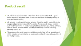 Product recall
 All customers and competent authorities of all countries to which a given
medical product may have been distributed should be informed promptly of
the recall of the product
 All records, including distribution records, should be readily accessible to the
designated person(s) responsible for recalls. These records should contain
sufficient information on products supplied to customers (e.g. name, address,
contact detail, batch numbers, quantities and safety features including
exported products).
 The progress of a recall process should be recorded and a final report issued,
which includes a reconciliation between delivered and recovered quantities of
medical products.
 