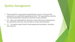 Quality Management
 There should be an appropriate organizational structure. This should be
presented in an authorized organizational chart. The responsibility, authority
and interrelationships of personnel should be clearly indicated.
 5.6 Roles and responsibilities should be clearly defined and understood by
the individuals concerned, and recorded as written job descriptions.
 5.7 The quality system should include appropriate procedures, processes
and resources.
 