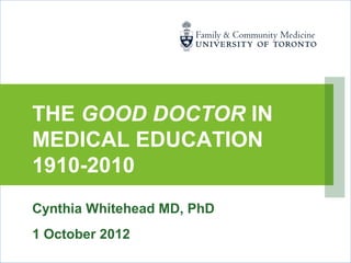 THE GOOD DOCTOR IN
MEDICAL EDUCATION
1910-2010
Cynthia Whitehead MD, PhD
1 October 2012
 