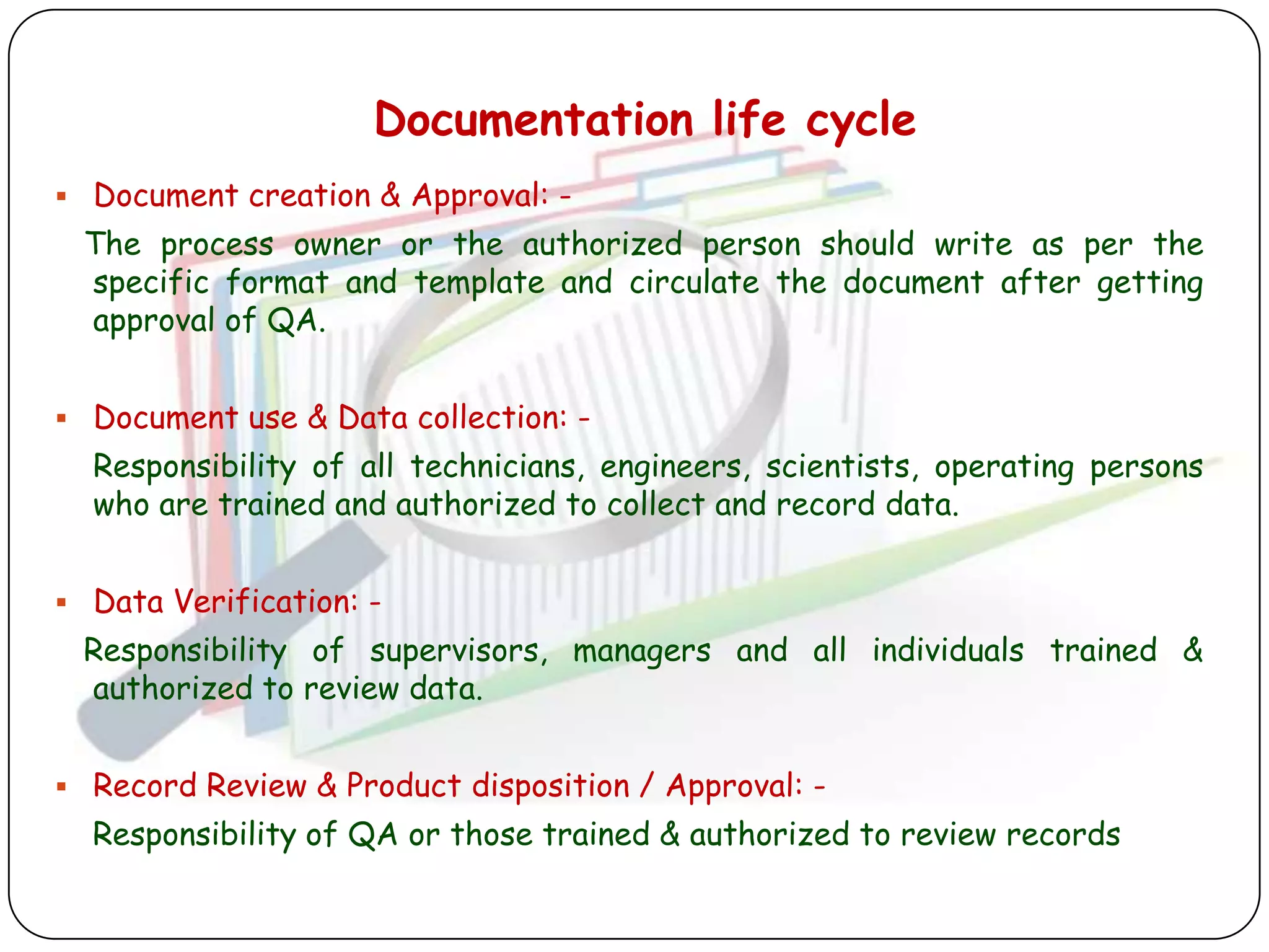 Documentation life cycle
 Document creation & Approval: -
 The process owner or the authorized person should write as per the
 specific format and template and circulate the document after getting
 approval of QA.


 Document use & Data collection: -
  Responsibility of all technicians, engineers, scientists, operating persons
  who are trained and authorized to collect and record data.


 Data Verification: -
 Responsibility of supervisors, managers and all individuals trained &
 authorized to review data.


 Record Review & Product disposition / Approval: -
  Responsibility of QA or those trained & authorized to review records
 