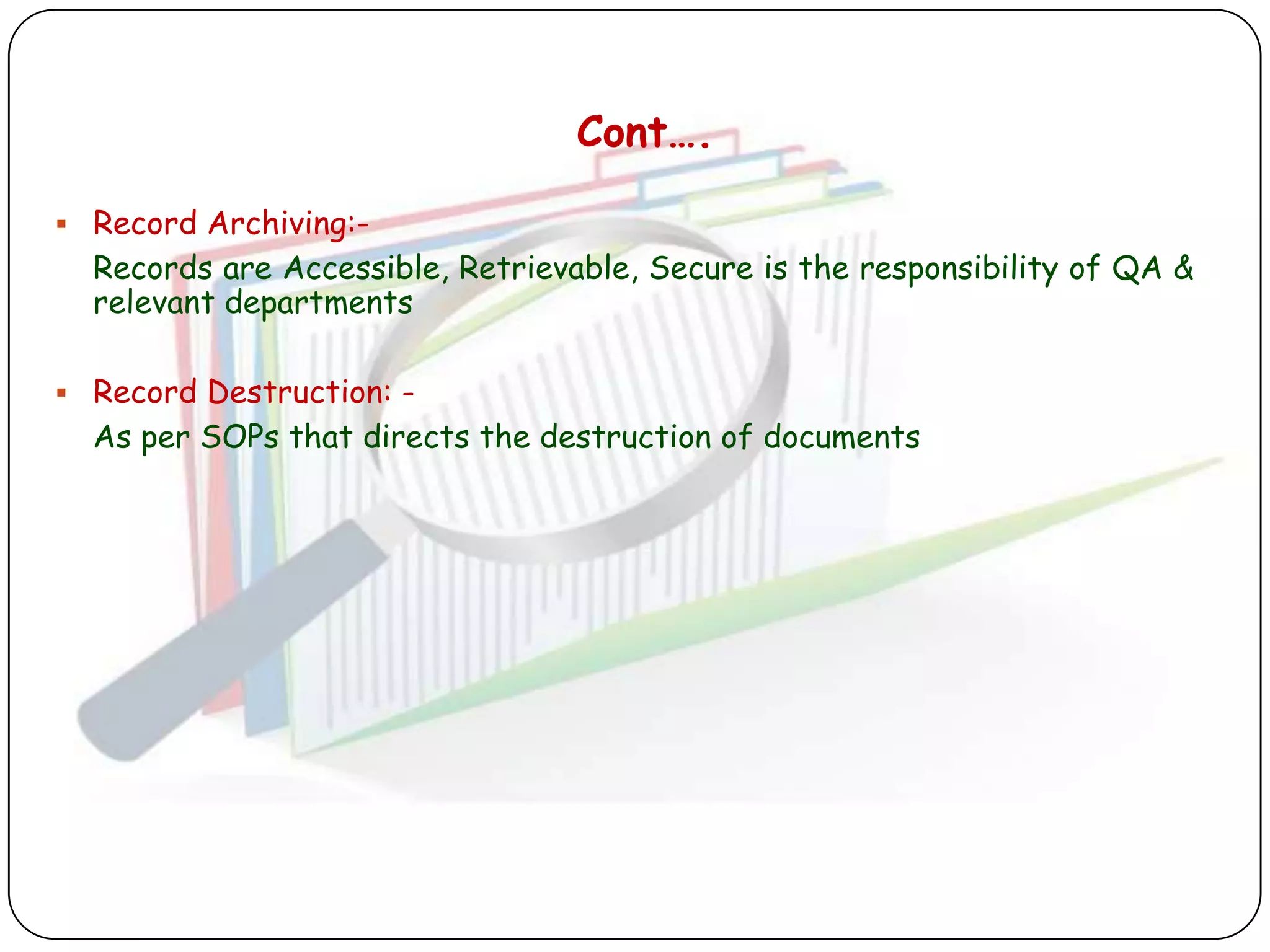 Cont….

 Record Archiving:-
  Records are Accessible, Retrievable, Secure is the responsibility of QA &
  relevant departments

 Record Destruction: -
  As per SOPs that directs the destruction of documents
 