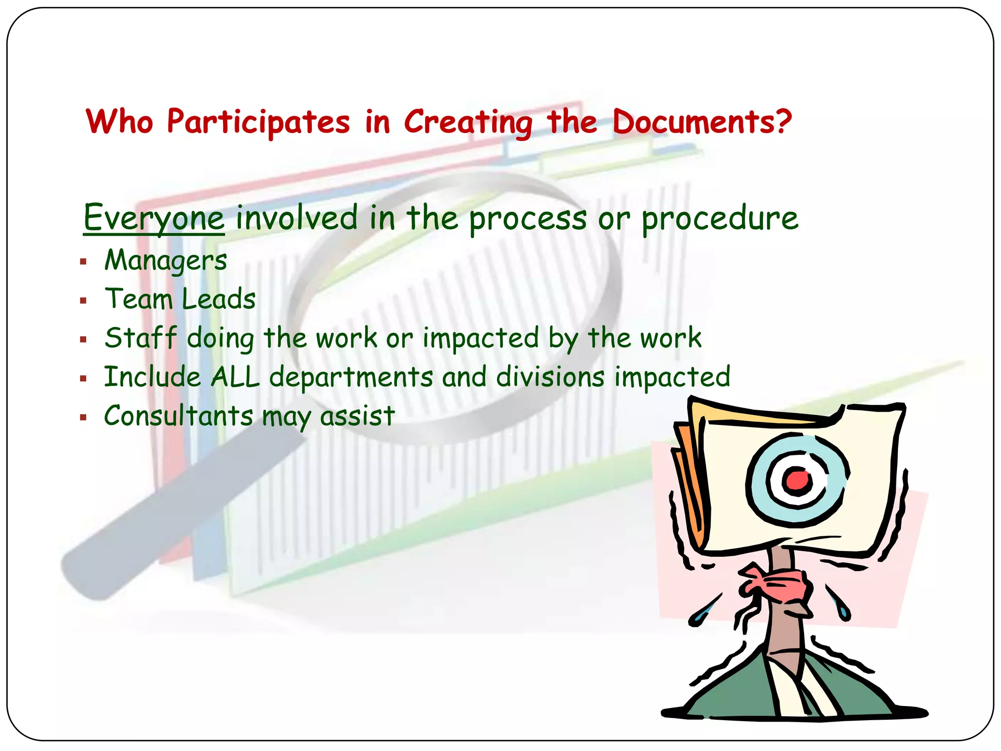 Who Participates in Creating the Documents?


Everyone involved in the process or procedure
   Managers
   Team Leads
   Staff doing the work or impacted by the work
   Include ALL departments and divisions impacted
   Consultants may assist
 