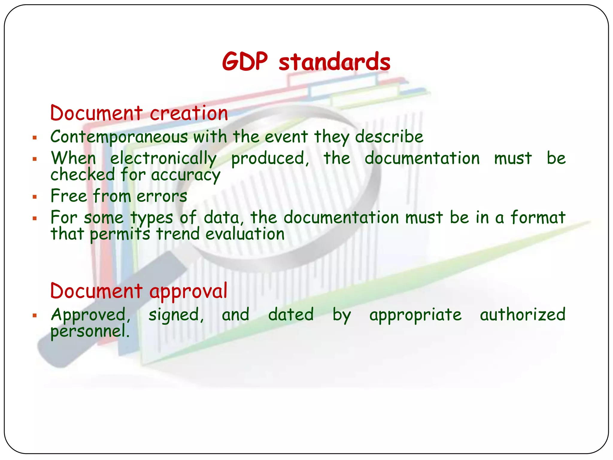 GDP standards

    Document creation
   Contemporaneous with the event they describe
   When electronically produced, the documentation must be
    checked for accuracy
   Free from errors
   For some types of data, the documentation must be in a format
    that permits trend evaluation


    Document approval
   Approved,    signed,   and   dated   by   appropriate   authorized
    personnel.
 