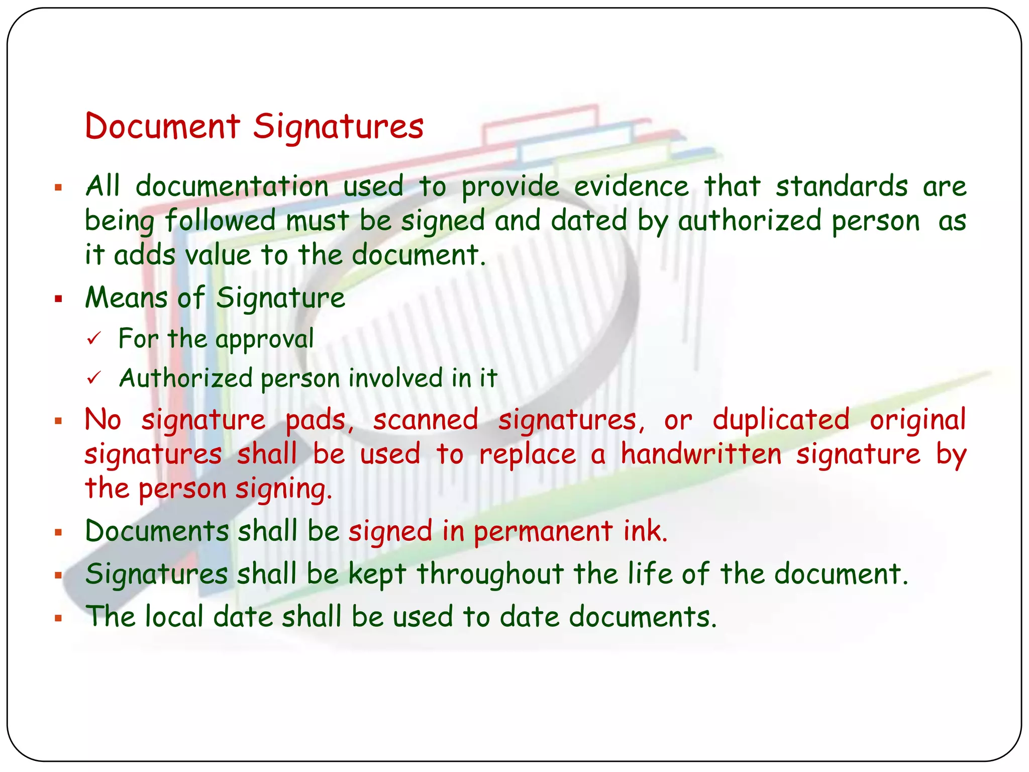 Document Signatures
   All documentation used to provide evidence that standards are
    being followed must be signed and dated by authorized person as
    it adds value to the document.
   Means of Signature
       For the approval
       Authorized person involved in it
   No signature pads, scanned signatures, or duplicated original
    signatures shall be used to replace a handwritten signature by
    the person signing.
   Documents shall be signed in permanent ink.
   Signatures shall be kept throughout the life of the document.
   The local date shall be used to date documents.
 