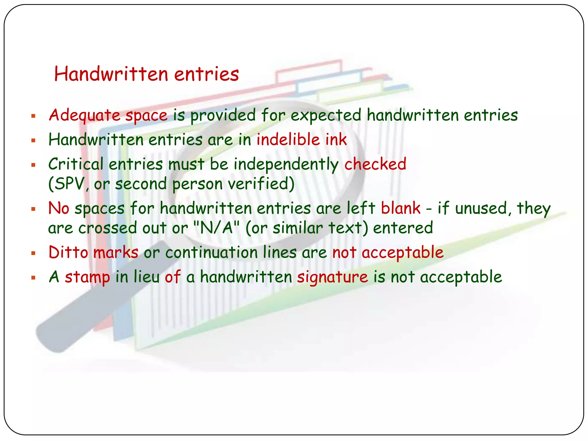 Handwritten entries

   Adequate space is provided for expected handwritten entries
   Handwritten entries are in indelible ink
   Critical entries must be independently checked
    (SPV, or second person verified)
   No spaces for handwritten entries are left blank - if unused, they
    are crossed out or "N/A" (or similar text) entered
   Ditto marks or continuation lines are not acceptable
   A stamp in lieu of a handwritten signature is not acceptable
 
