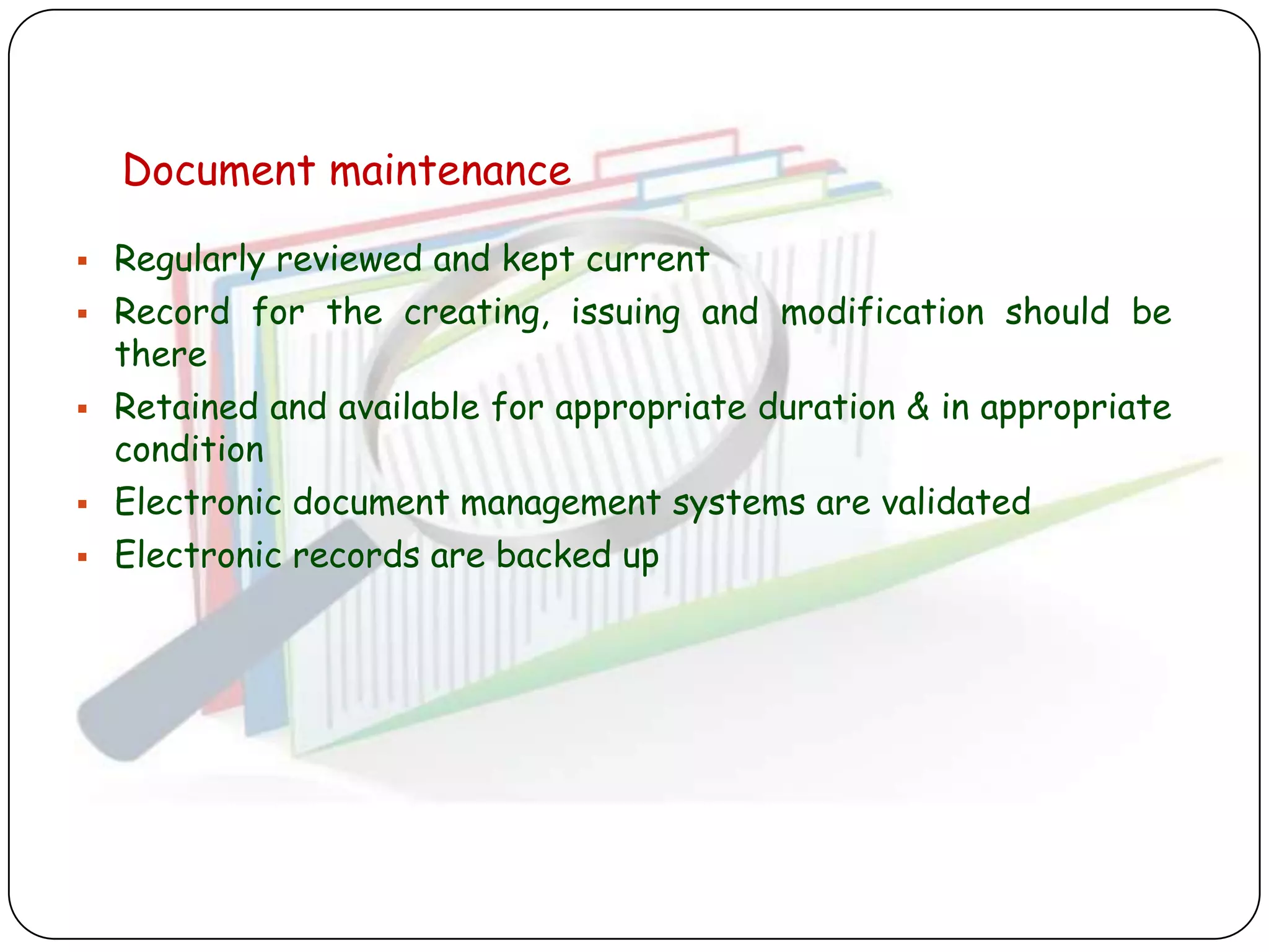 Document maintenance

   Regularly reviewed and kept current
   Record for the creating, issuing and modification should be
    there
   Retained and available for appropriate duration & in appropriate
    condition
   Electronic document management systems are validated
   Electronic records are backed up
 
