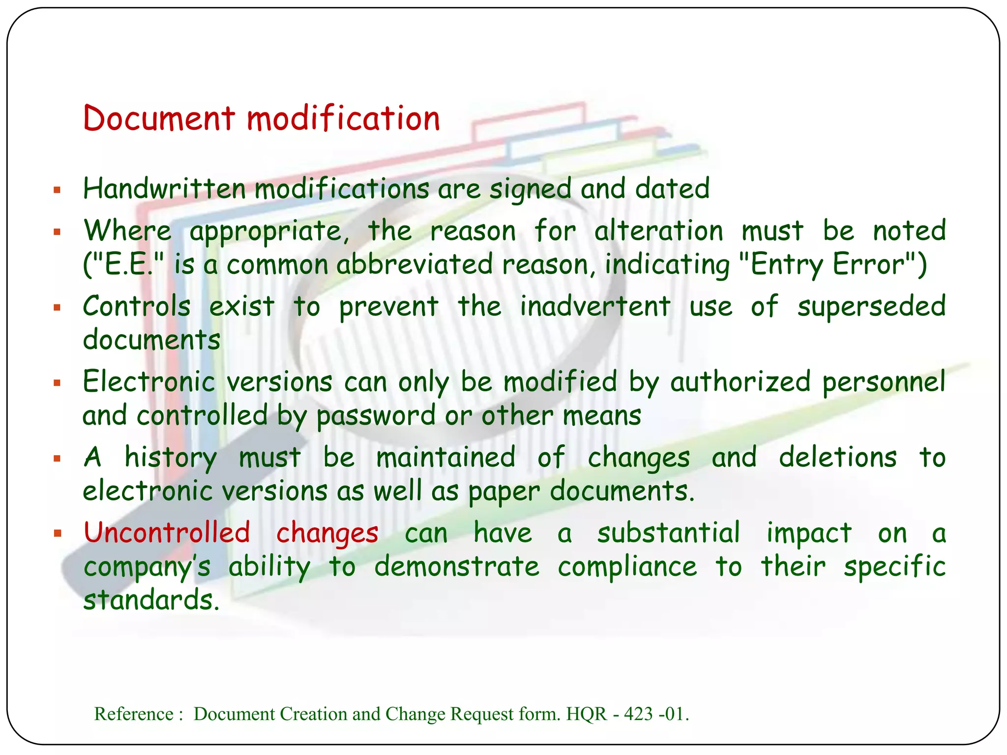 Document modification

 Handwritten modifications are signed and dated
 Where appropriate, the reason for alteration must be noted
  ("E.E." is a common abbreviated reason, indicating "Entry Error")
 Controls exist to prevent the inadvertent use of superseded
  documents
 Electronic versions can only be modified by authorized personnel
  and controlled by password or other means
 A history must be maintained of changes and deletions to
  electronic versions as well as paper documents.
 Uncontrolled changes can have a substantial impact on a
  company‟s ability to demonstrate compliance to their specific
  standards.


    Reference : Document Creation and Change Request form. HQR - 423 -01.
 
