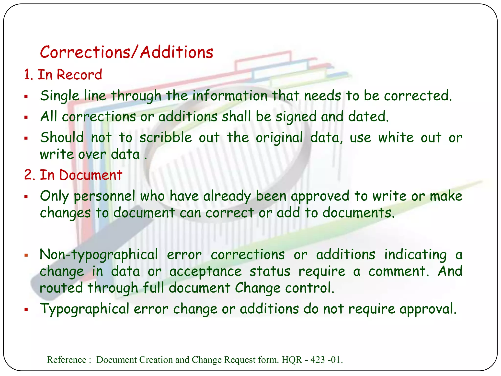 Corrections/Additions
1. In Record
 Single line through the information that needs to be corrected.

 All corrections or additions shall be signed and dated.

 Should not to scribble out the original data, use white out or
   write over data .
2. In Document
 Only personnel who have already been approved to write or make
   changes to document can correct or add to documents.

   Non-typographical error corrections or additions indicating a
    change in data or acceptance status require a comment. And
    routed through full document Change control.
   Typographical error change or additions do not require approval.


     Reference : Document Creation and Change Request form. HQR - 423 -01.
 