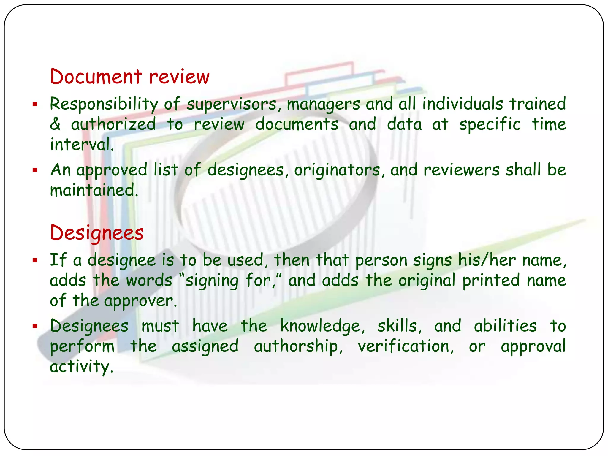 Document review
 Responsibility of supervisors, managers and all individuals trained
  & authorized to review documents and data at specific time
  interval.
 An approved list of designees, originators, and reviewers shall be
  maintained.

  Designees
 If a designee is to be used, then that person signs his/her name,
  adds the words “signing for,” and adds the original printed name
  of the approver.
 Designees must have the knowledge, skills, and abilities to
  perform the assigned authorship, verification, or approval
  activity.
 