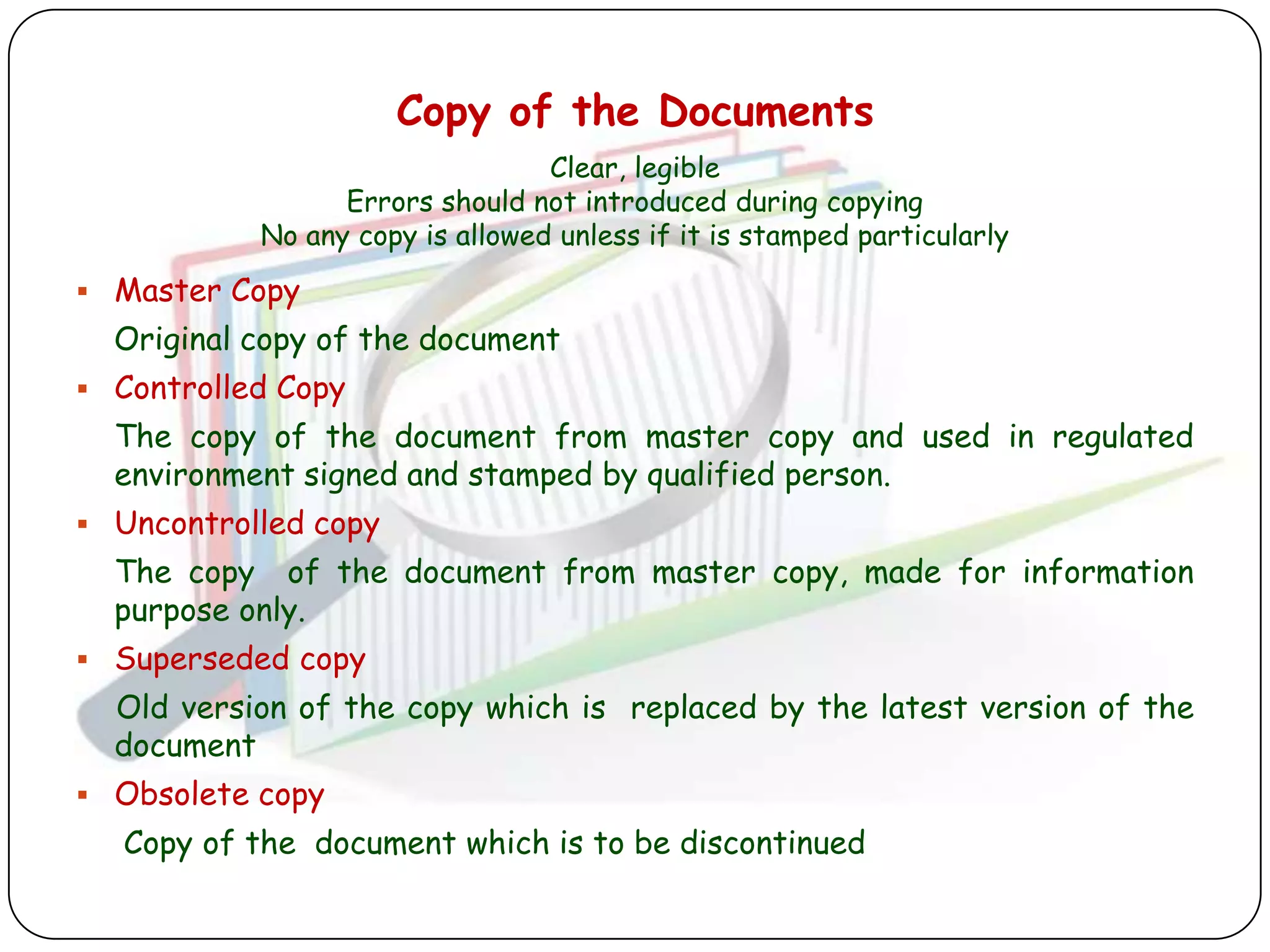 Copy of the Documents
                                 Clear, legible
                 Errors should not introduced during copying
           No any copy is allowed unless if it is stamped particularly
 Master Copy
  Original copy of the document
 Controlled Copy
  The copy of the document from master copy and used in regulated
  environment signed and stamped by qualified person.
 Uncontrolled copy
  The copy of the document from master copy, made for information
  purpose only.
 Superseded copy
  Old version of the copy which is replaced by the latest version of the
  document
 Obsolete copy
  Copy of the document which is to be discontinued
 