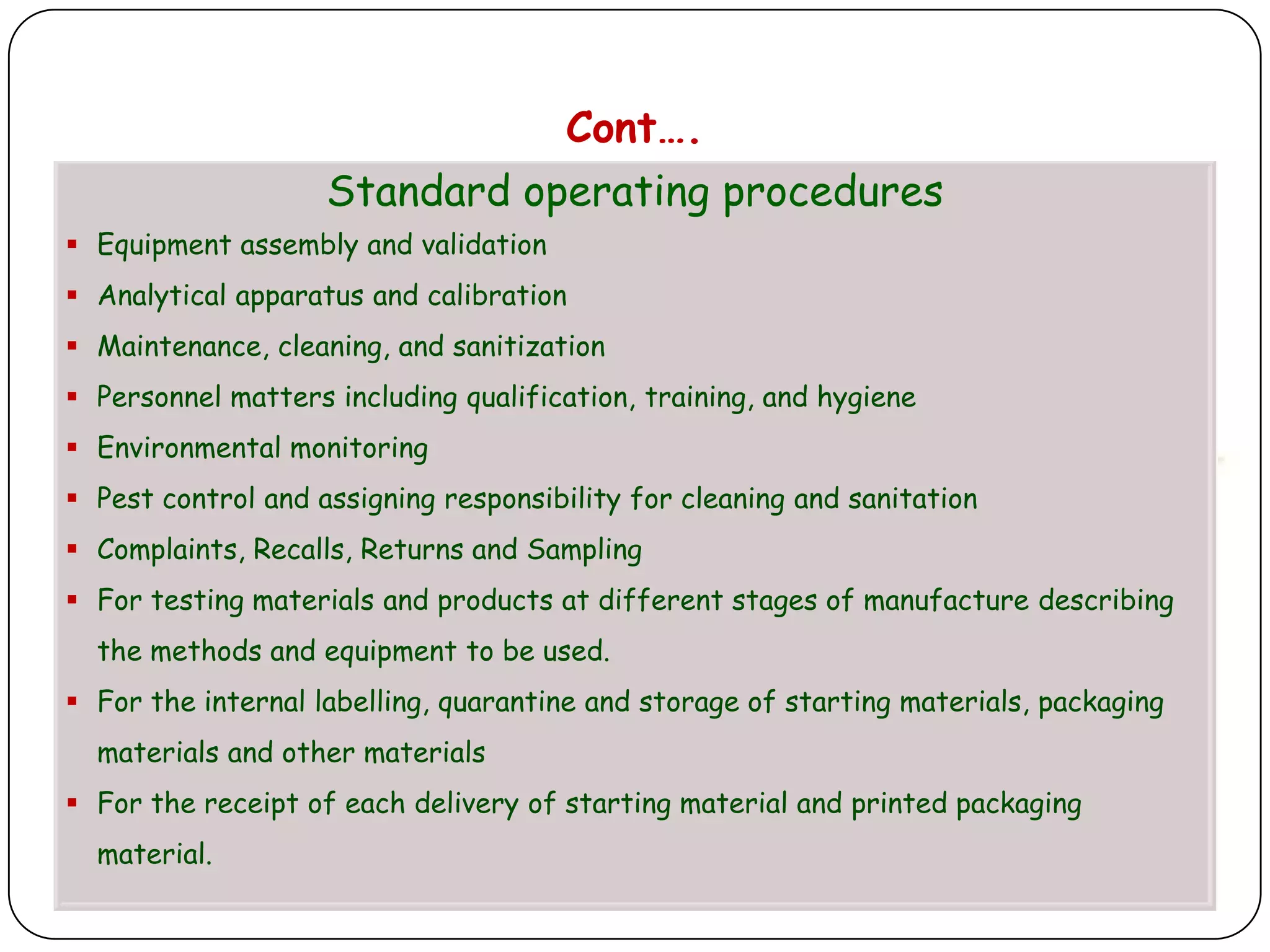 Cont….
                    Standard operating procedures
 Equipment assembly and validation
 Analytical apparatus and calibration
 Maintenance, cleaning, and sanitization
 Personnel matters including qualification, training, and hygiene
 Environmental monitoring
 Pest control and assigning responsibility for cleaning and sanitation
 Complaints, Recalls, Returns and Sampling
 For testing materials and products at different stages of manufacture describing
  the methods and equipment to be used.
 For the internal labelling, quarantine and storage of starting materials, packaging
  materials and other materials
 For the receipt of each delivery of starting material and printed packaging
  material.
 