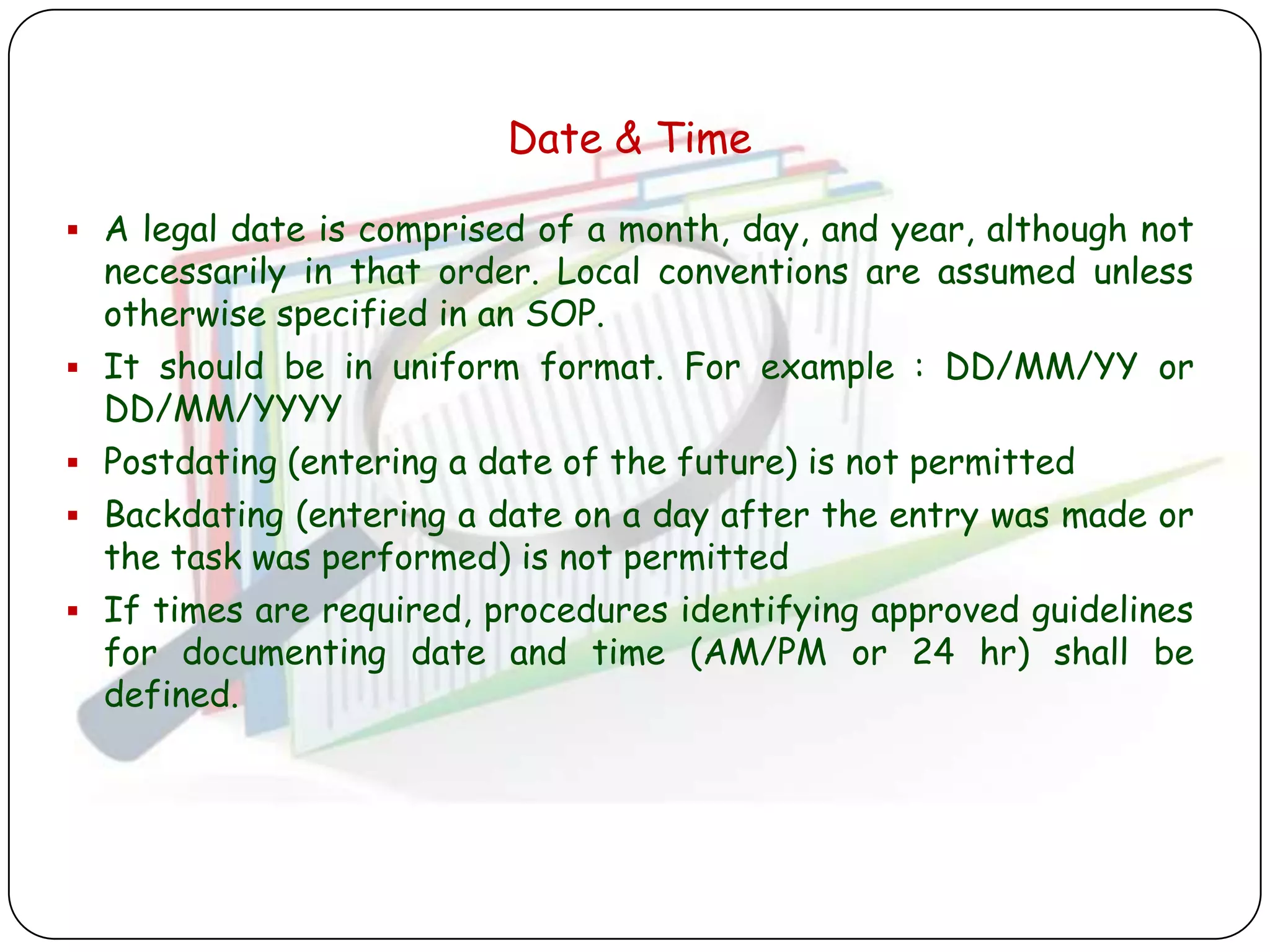 Date & Time

 A legal date is comprised of a month, day, and year, although not
    necessarily in that order. Local conventions are assumed unless
    otherwise specified in an SOP.
   It should be in uniform format. For example : DD/MM/YY or
    DD/MM/YYYY
   Postdating (entering a date of the future) is not permitted
   Backdating (entering a date on a day after the entry was made or
    the task was performed) is not permitted
   If times are required, procedures identifying approved guidelines
    for documenting date and time (AM/PM or 24 hr) shall be
    defined.
 