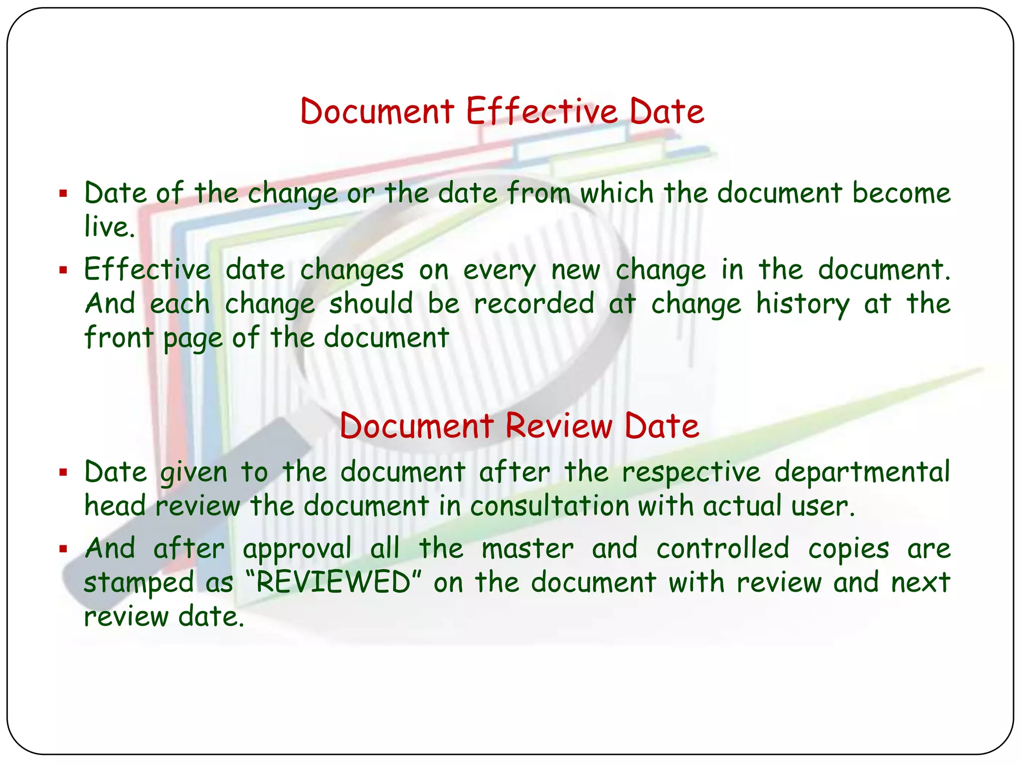 Document Effective Date

 Date of the change or the date from which the document become
  live.
 Effective date changes on every new change in the document.
  And each change should be recorded at change history at the
  front page of the document


                   Document Review Date
 Date given to the document after the respective departmental
  head review the document in consultation with actual user.
 And after approval all the master and controlled copies are
  stamped as “REVIEWED” on the document with review and next
  review date.
 