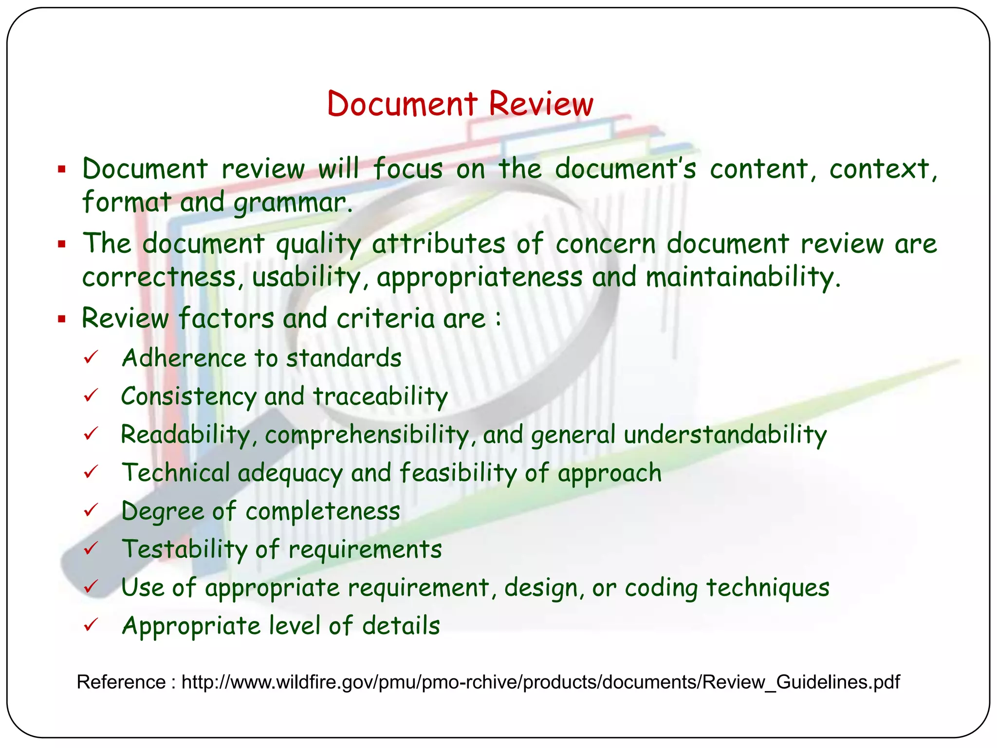 Document Review
 Document review will focus on the document‟s content, context,
  format and grammar.
 The document quality attributes of concern document review are
  correctness, usability, appropriateness and maintainability.
 Review factors and criteria are :
    Adherence to standards
    Consistency and traceability
    Readability, comprehensibility, and general understandability
    Technical adequacy and feasibility of approach
    Degree of completeness
    Testability of requirements
    Use of appropriate requirement, design, or coding techniques
    Appropriate level of details

 Reference : http://www.wildfire.gov/pmu/pmo-rchive/products/documents/Review_Guidelines.pdf
 