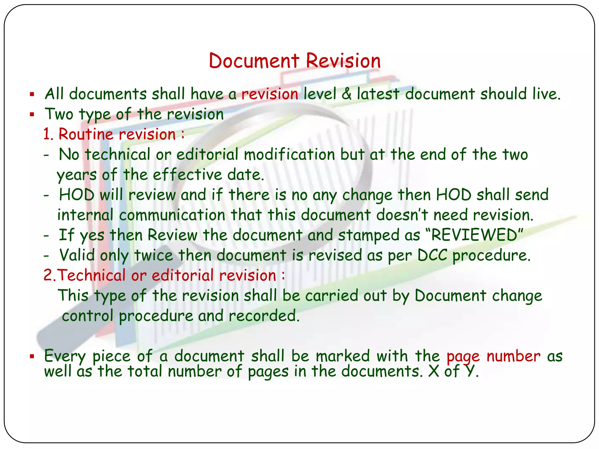 Document Revision
 All documents shall have a revision level & latest document should live.
 Two type of the revision
 1. Routine revision :
 - No technical or editorial modification but at the end of the two
    years of the effective date.
 - HOD will review and if there is no any change then HOD shall send
    internal communication that this document doesn‟t need revision.
 - If yes then Review the document and stamped as “REVIEWED”
 - Valid only twice then document is revised as per DCC procedure.
 2.Technical or editorial revision :
    This type of the revision shall be carried out by Document change
     control procedure and recorded.

 Every piece of a document shall be marked with the page number as
  well as the total number of pages in the documents. X of Y.
 