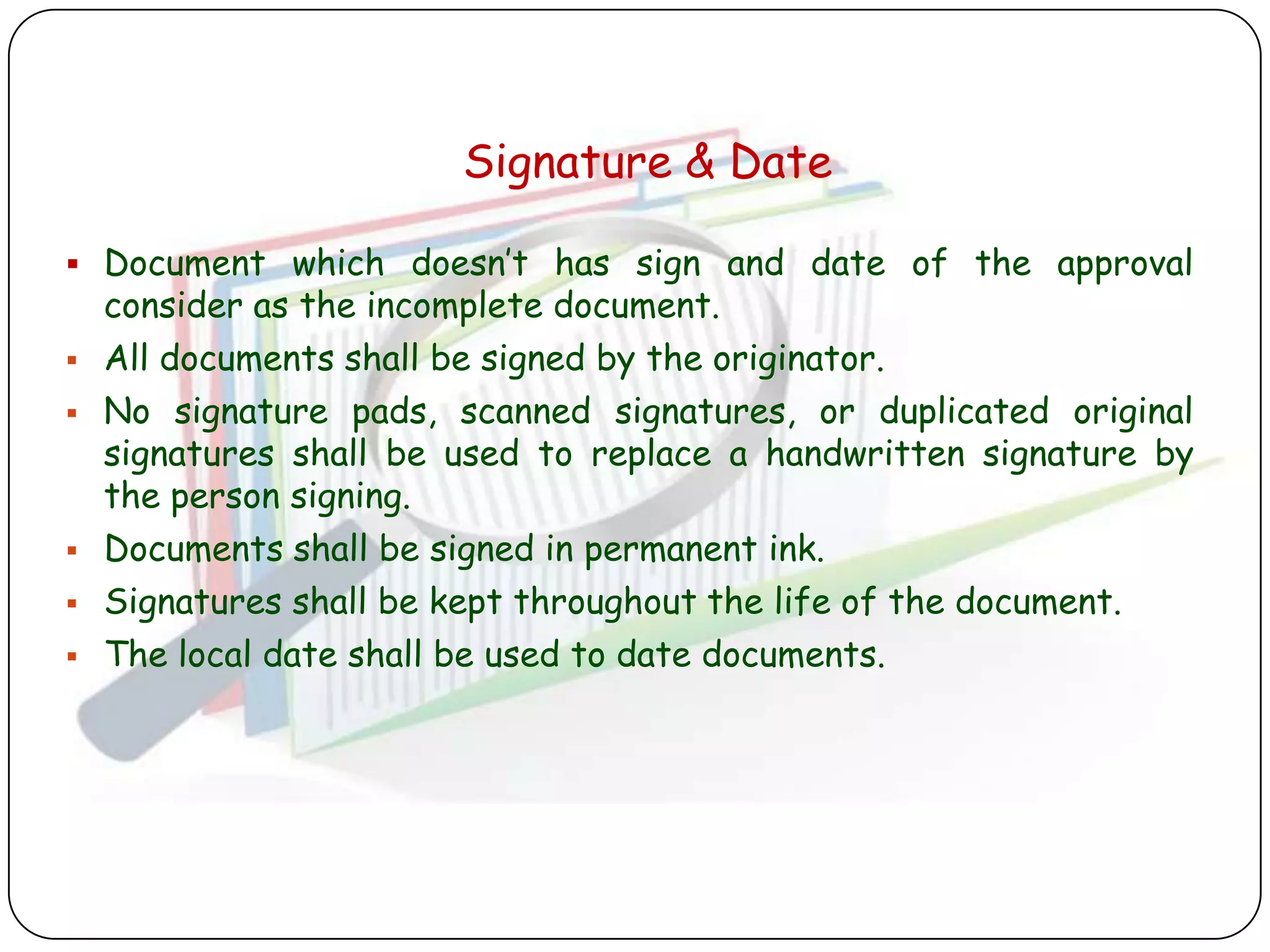Signature & Date

 Document which doesn‟t has sign and date of the approval
    consider as the incomplete document.
   All documents shall be signed by the originator.
   No signature pads, scanned signatures, or duplicated original
    signatures shall be used to replace a handwritten signature by
    the person signing.
   Documents shall be signed in permanent ink.
   Signatures shall be kept throughout the life of the document.
   The local date shall be used to date documents.
 