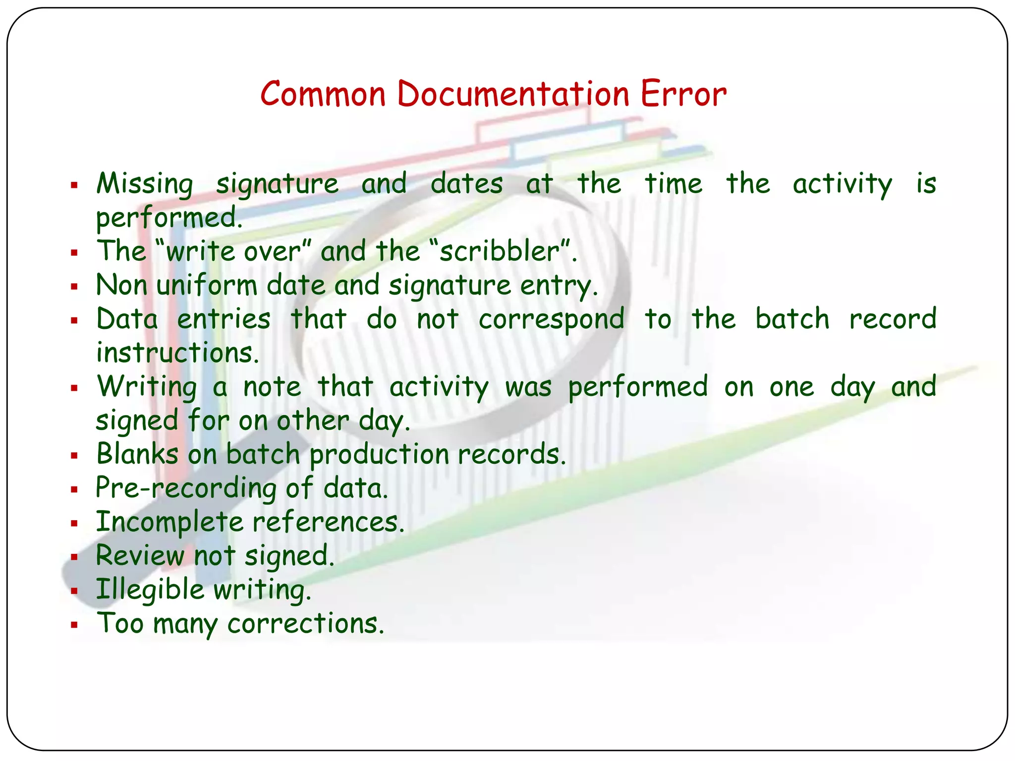 Common Documentation Error

   Missing signature and dates at the time the activity is
    performed.
   The “write over” and the “scribbler”.
   Non uniform date and signature entry.
   Data entries that do not correspond to the batch record
    instructions.
   Writing a note that activity was performed on one day and
    signed for on other day.
   Blanks on batch production records.
   Pre-recording of data.
   Incomplete references.
   Review not signed.
   Illegible writing.
   Too many corrections.
 