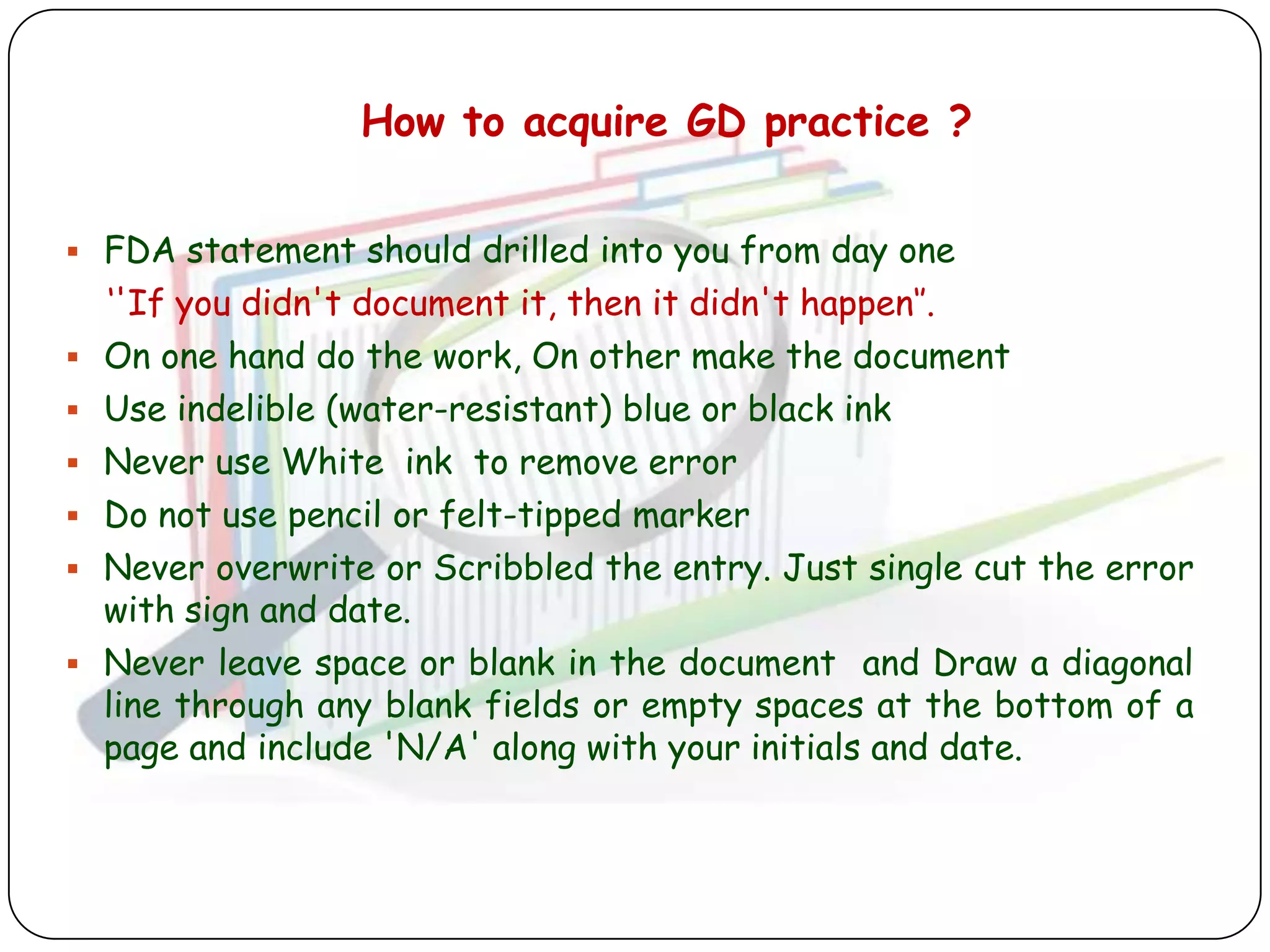 How to acquire GD practice ?

 FDA statement should drilled into you from day one
    „'If you didn't document it, then it didn't happen„‟.
   On one hand do the work, On other make the document
   Use indelible (water-resistant) blue or black ink
   Never use White ink to remove error
   Do not use pencil or felt-tipped marker
   Never overwrite or Scribbled the entry. Just single cut the error
    with sign and date.
   Never leave space or blank in the document and Draw a diagonal
    line through any blank fields or empty spaces at the bottom of a
    page and include 'N/A' along with your initials and date.
 