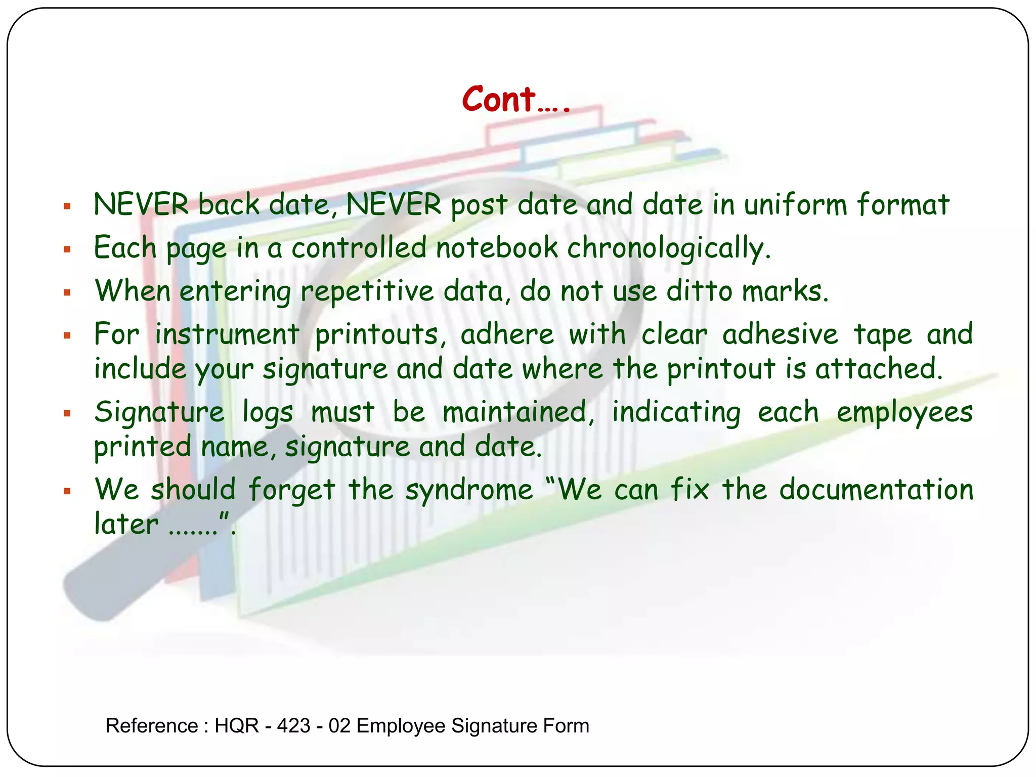 Cont….

   NEVER back date, NEVER post date and date in uniform format
   Each page in a controlled notebook chronologically.
   When entering repetitive data, do not use ditto marks.
   For instrument printouts, adhere with clear adhesive tape and
    include your signature and date where the printout is attached.
   Signature logs must be maintained, indicating each employees
    printed name, signature and date.
   We should forget the syndrome “We can fix the documentation
    later .......”.




    Reference : HQR - 423 - 02 Employee Signature Form
 