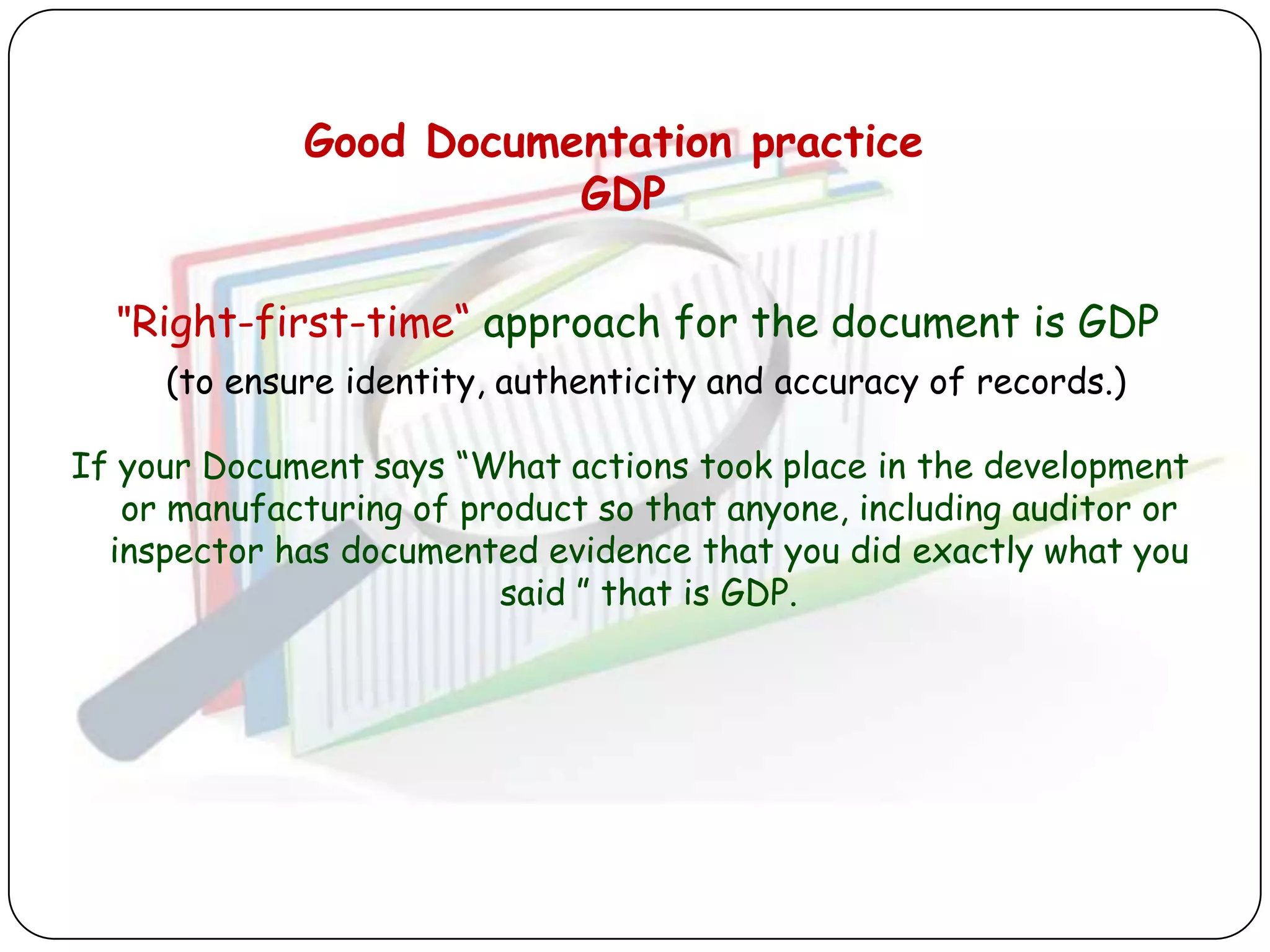 Good Documentation practice
                        GDP

  "Right-first-time“ approach for the document is GDP
     (to ensure identity, authenticity and accuracy of records.)

If your Document says “What actions took place in the development
   or manufacturing of product so that anyone, including auditor or
  inspector has documented evidence that you did exactly what you
                         said ” that is GDP.
 