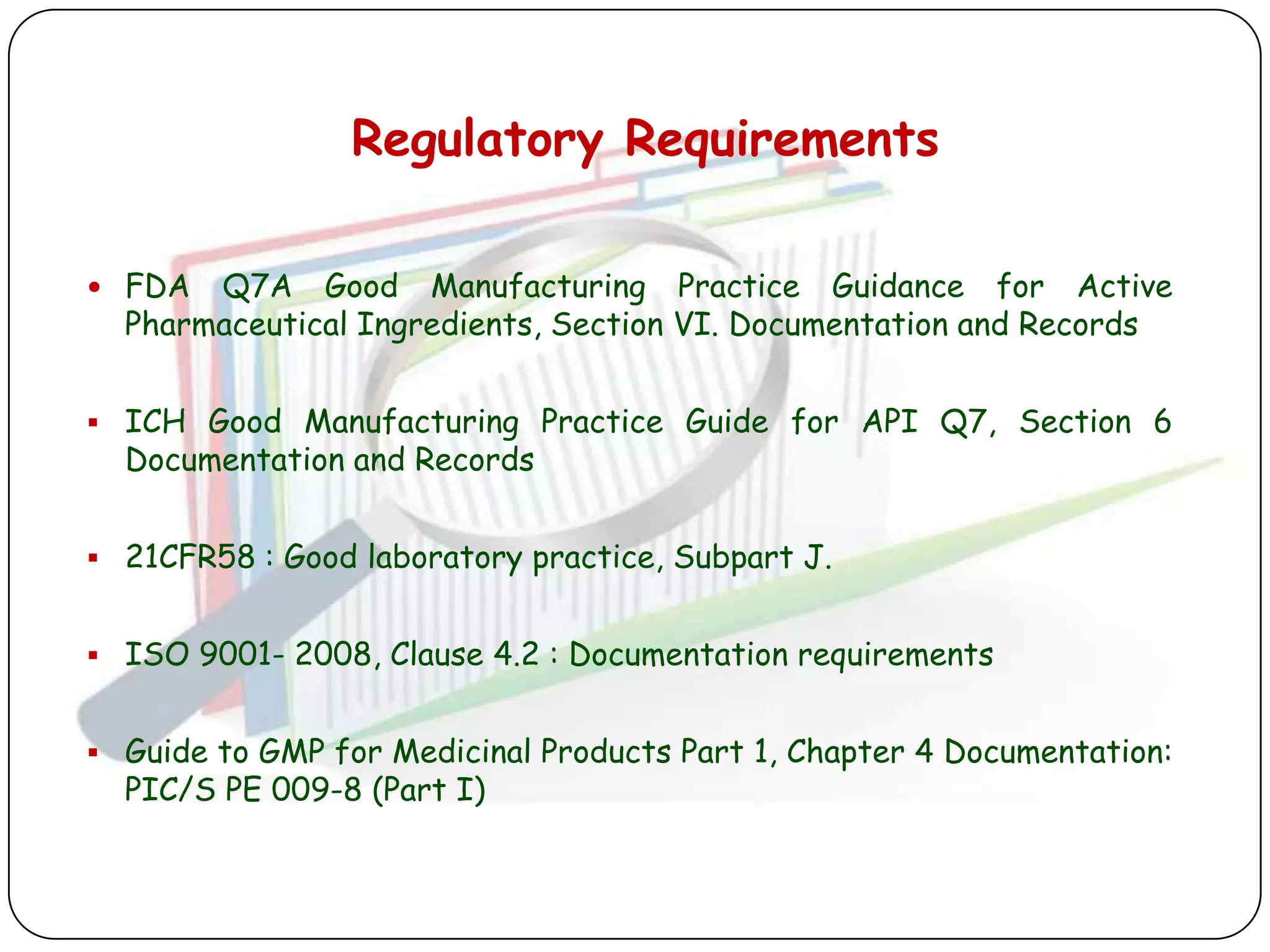 Regulatory Requirements

 FDA  Q7A Good Manufacturing Practice Guidance for Active
  Pharmaceutical Ingredients, Section VI. Documentation and Records


 ICH Good Manufacturing Practice Guide for API Q7, Section 6
  Documentation and Records


 21CFR58 : Good laboratory practice, Subpart J.


 ISO 9001- 2008, Clause 4.2 : Documentation requirements


 Guide to GMP for Medicinal Products Part 1, Chapter 4 Documentation:
  PIC/S PE 009-8 (Part I)
 