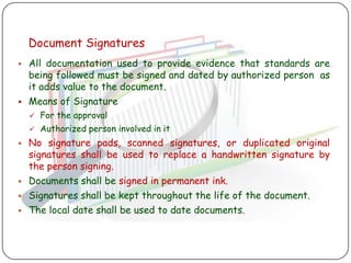 Document Signatures
   All documentation used to provide evidence that standards are
    being followed must be signed and dated by authorized person as
    it adds value to the document.
   Means of Signature
       For the approval
       Authorized person involved in it
   No signature pads, scanned signatures, or duplicated original
    signatures shall be used to replace a handwritten signature by
    the person signing.
   Documents shall be signed in permanent ink.
   Signatures shall be kept throughout the life of the document.
   The local date shall be used to date documents.
 