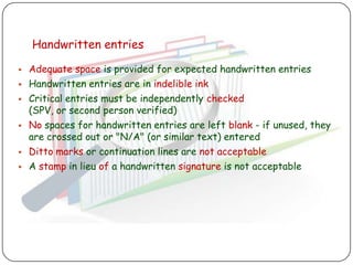 Handwritten entries

   Adequate space is provided for expected handwritten entries
   Handwritten entries are in indelible ink
   Critical entries must be independently checked
    (SPV, or second person verified)
   No spaces for handwritten entries are left blank - if unused, they
    are crossed out or "N/A" (or similar text) entered
   Ditto marks or continuation lines are not acceptable
   A stamp in lieu of a handwritten signature is not acceptable
 
