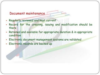 Document maintenance

   Regularly reviewed and kept current
   Record for the creating, issuing and modification should be
    there
   Retained and available for appropriate duration & in appropriate
    condition
   Electronic document management systems are validated
   Electronic records are backed up
 